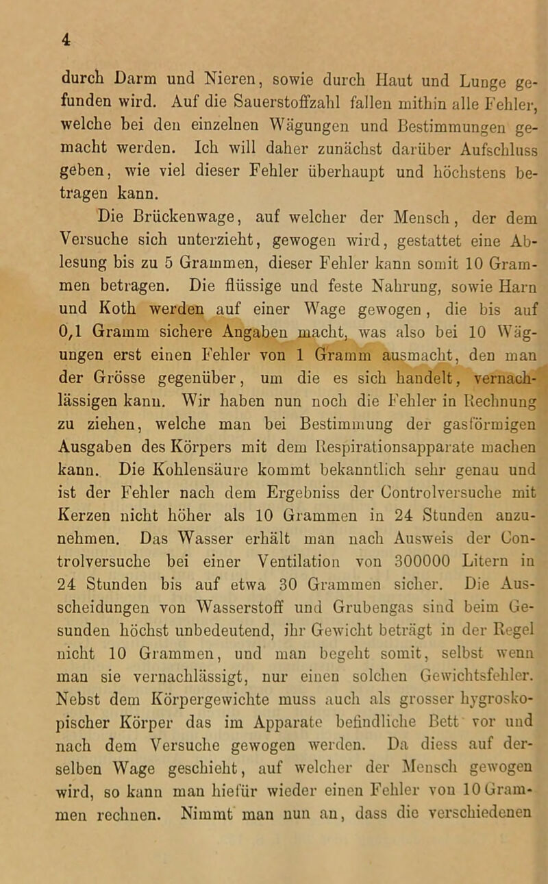 durch Darm und Nieren, sowie durch Haut und Lunge ge- funden wird. Auf die Sauerstoffzahl fallen mithin alle Fehler, welche hei den einzelnen Wägungen und Bestimmungen ge- macht werden. Ich will daher zunächst darüber Aufschluss geben, wie viel dieser Fehler überhaupt und höchstens be- tragen kann. Die Brückenwage, auf welcher der Mensch, der dem Versuche sich unterzieht, gewogen wird, gestattet eine Ab- lesung bis zu 5 Grammen, dieser Fehler kann somit 10 Gram- men betragen. Die flüssige und feste Nahrung, sowie Harn und Koth werden auf einer Wage gewogen, die bis auf 0,1 Gramm sichere Angaben macht, was also bei 10 Wäg- ungen erst einen Fehler von 1 Gramm au^macht, den man der Grösse gegenüber, um die es sich handelt, vernach- lässigen kann. Wir haben nun noch die Fehler in liechnung zu ziehen, welche man bei Bestimmung der gasförmigen Ausgaben des Körpers mit dem llespirationsapparate machen kann. Die Kohlensäure kommt bekanntlich sehr genau und ist der Fehler nach dem Ergebniss der Control versuche mit Kerzen nicht höher als 10 Grammen in 24 Stunden anzu- nehmen. Das Wasser erhält man nach Ausweis der Con- trolversuche bei einer Ventilation von 300000 Litern in 24 Stunden bis auf etwa 30 Grammen sicher. Die Aus- scheidungen von Wasserstoff und Grubengas sind beim Ge- sunden höchst unbedeutend, ihr Gewdcht beträgt in der Regel nicht 10 Grammen, und man begeht somit, selbst wenn man sie vernachlässigt, nur einen solchen Gewichtsfehler. Nebst dem Körpergewichte muss auch als grosser hygrosko- pischer Körper das im Apparate heflndliche Bett vor und nach dem Versuche gewogen werden. Da diess auf der- selben Wage geschieht, auf welcher der Mensch gewogen wird, so kann man hiefür wieder einen Fehler von 10 Gram- men rechnen. Nimmt man nun an, dass die verschiedenen