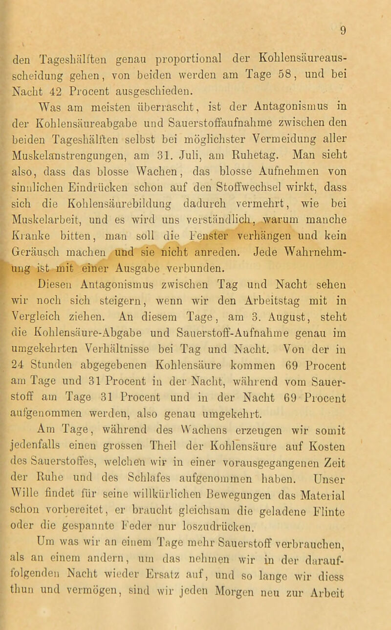 den Tagesliälften genau proportional der Kolilensäureaus- scheidung gehen, von beiden werden am Tage 58, und bei Nacht 42 Procent ausgeschieden. Was am meisten überrascht, ist der Antagonismus in der Kohlensäureabgabe und Sauerstotfaufnahme zwischen den beiden Tageshälften selbst bei möglichster Vermeidung aller Muskelaustrengungen, am 31. Juli, am Ruhetag. Man sieht also, dass das blosse Wachen, das blosse Aufnehmen von sinnlichen Eindrücken schon auf den Stoffwechsel wirkt, dass sich die Kohlensäurebildung dadurch vermehrt, wie bei Muskelarbeit, und es wird uns verständlich, warum manche Kranke bitten, man soll die Fenster verhängen und kein Geräusch machen und sie nicht anreden. Jede Wahrnehm- ung ist mit einer Ausgabe verbunden. Diesen Antagonismus zwischen Tag und Nacht sehen wir noch sich steigern, wenn wir den Arbeitstag mit in Vergleich ziehen. An diesem Tage, am 3. August, steht die Kohlensäure-Abgabe und Sauerstoff-Aufnahme genau im umgekehrten Verhältnisse bei Tag und Nacht. Von der in 24 Stunden abgegebenen Kohlensäure kommen 69 Procent am Tage und 31 Procent in der Nacht, während vom Sauer- stoff am Tage 31 Procent und in der Nacht 69 Procent aufgenommen werden, also genau umgekehrt. Am Tage, während des Wachens erzeugen wir somit jedenfalls einen grossen Theil der Kohlensäure auf Kosten des Sauerstoffes, welchen wir in einer vorausgegangenen Zeit der Ruhe und des Schlafes aufgenommen haben. Unser Wille findet für seine willkürlichen Bewegungen das Material schon vorbereitet, er braucht gleichsam die geladene Flinte oder die gespannte Feder nur loszudrücken. Um was wir an einem Tage mehr Sauerstoff verbrauchen, als an einem andern, um das nehmen wir in der darauf- folgenden Nacht wieder Ersatz auf, und so lange wir diess thun und vermögen, sind wir jeden Morgen neu zur Arbeit