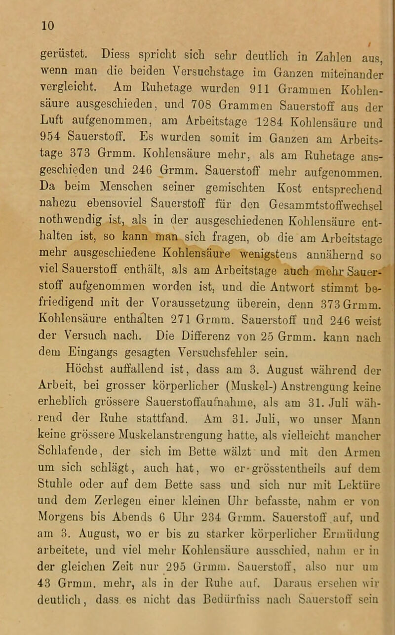 gerüstet. Diess spricht sich sehr deutlich in Zahlen aus, wenn man die beiden Versuchstage im Ganzen miteinander vergleicht. Am Ruhetage wurden 911 Grammen Kohlen- säure ausgeschieden, und 708 Grammen Sauerstoff aus der Luft aufgenommen, am Arbeitstage 1284 Kohlensäure und 954 Sauerstoff. Es wurden somit im Ganzen am Arbeits- tage 373 Grmm. Kohlensäure mehr, als am Ruhetage ans- geschieden und 246 Grmm. Sauerstoff mehr aufgenommen. Da beim Menschen seiner gemischten Kost entsprechend nahezu ebensoviel Sauerstoff für den Gesammtstoffwechsel nothwendig ist, als in der ausgeschiedenen Kohlensäure ent- halten ist, so kann man sich fragen, ob die am Arbeitstage mehr ausgeschiedene Kohlensäure wenigstens annähernd so viel Sauerstoff enthält, als am Arbeitstage auch mehr Sauer-i Stoff aufgenommen worden ist, und die Antwort stimmt be- friedigend mit der Voraussetzung überein, denn 373 Grmm. Kohlensäure enthalten 271 Grmm. Sauerstoff und 246 weist der Versuch nach. Die Differenz von 25 Grmm. kann nach dem Eingangs gesagten Versuchsfehler sein. Höchst auffallend ist, dass am 3. August während der Arbeit, bei grosser körperlicher (Muskel-) Anstrengung keine erheblich grössere Sauerstoffaufnahme, als am 31. Juli wäh- rend der Ruhe stattfand. Am 31. Juli, wo unser Mann keine grössere Muskelanstrengung hatte, als vielleicht mancher Schlafende, der sich im Bette wälzt und mit den Armen um sich schlägt, auch hat, wo er-grösstentheils auf dem Stuhle oder auf dem Bette sass und sich nur mit Lektüre und dem Zerlegen einer kleinen Uhr befasste, nahm er von Morgens bis Abends 6 Uhr 234 Grmm. Sauerstoff auf, und am 3. August, wo er bis zu starker körperlicher Ermüdung arbeitete, und viel mehr Kohlensäure ausschied, nahm er in der gleichen Zeit nur 295 Grmm. Sauerstoff, also nur um 43 Grmm. mehr, als in der Ruhe auf. Daraus ersehen wir deutlich, dass es nicht das Bedürfniss nach Sauerstoff sein