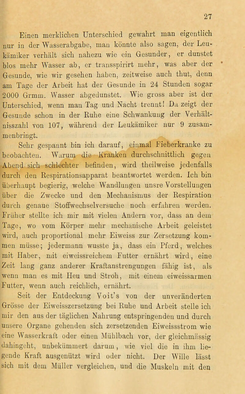 Einen merklichen Unterschied gewahrt man eigentlich nur in der Wasserabgabe, man könnte also sagen, der Leu- kämiker verhält sich nahezu wie ein Gesunder, er dunstet blos mehr Wasser ab, er transspirirt mehr, was aber der Gesunde, wie wir gesehen haben, zeitweise auch thut, denn am Tage der Arbeit hat der Gesunde in 24 Stunden sogar 2000 Grmm. Wasser abgedunstet. Wie gross aber ist der Unterschied, wenn man Tag und Nacht trennt! Da zeigt der Gesunde schon in der Ruhe eine Schwankung der Verhält- nisszahl von 107, während der Leukämiker nur 9 zusam- meubringt. Sehr gespannt bin ich darauf, einmal Fieberkranke zu beobachten. Warum die Kranken durchschnittlich gegen Abend sich schlechter befinden, wird theilweise jedenfalls durch den Respirationsapparat beantwortet werden. Ich bin überhaupt begierig, welche Wandlungen unsre Vorstellungen über die Zwecke und den Mechanismus der Respiration durch genaue Stoffwechselversuche noch erfahren werden. Früher stellte ich mir mit vielen Andern vor, dass an dem Tage, wo vom Körper mehr mechanische Arbeit geleistet wird, auch proportional mehr Eiweiss zur Zersetzung kom- men müsse; jedermann wusste ja, dass ein Pferd, welches mit Haber, mit eiweissreichem Futter ernährt wird, eine Zeit lang ganz anderer Kraftanstrengungen fähig ist, als wenn man es mit Heu und Stroh, mit einem eiweissarmen Futter, wenn auch reichlich, ernährt. Seit der Entdeckung Voit’s von der unveränderten Grösse der Eiweisszersetzung bei Ruhe und Arbeit stelle ich mir den aus der täglichen Nahrung entspringenden und durch unsere Organe gehenden sich zersetzenden Eiweissstrom wie eine Wasserkraft oder einen Mühlbach vor, der gleichmässig dahingeht, unbekümmert darum, wie viel die in ihm lie- gende Kraft ausgenützt wird oder nicht. Der Wille lässt sich mit dem Müller vergleichen, und die Muskeln mit den