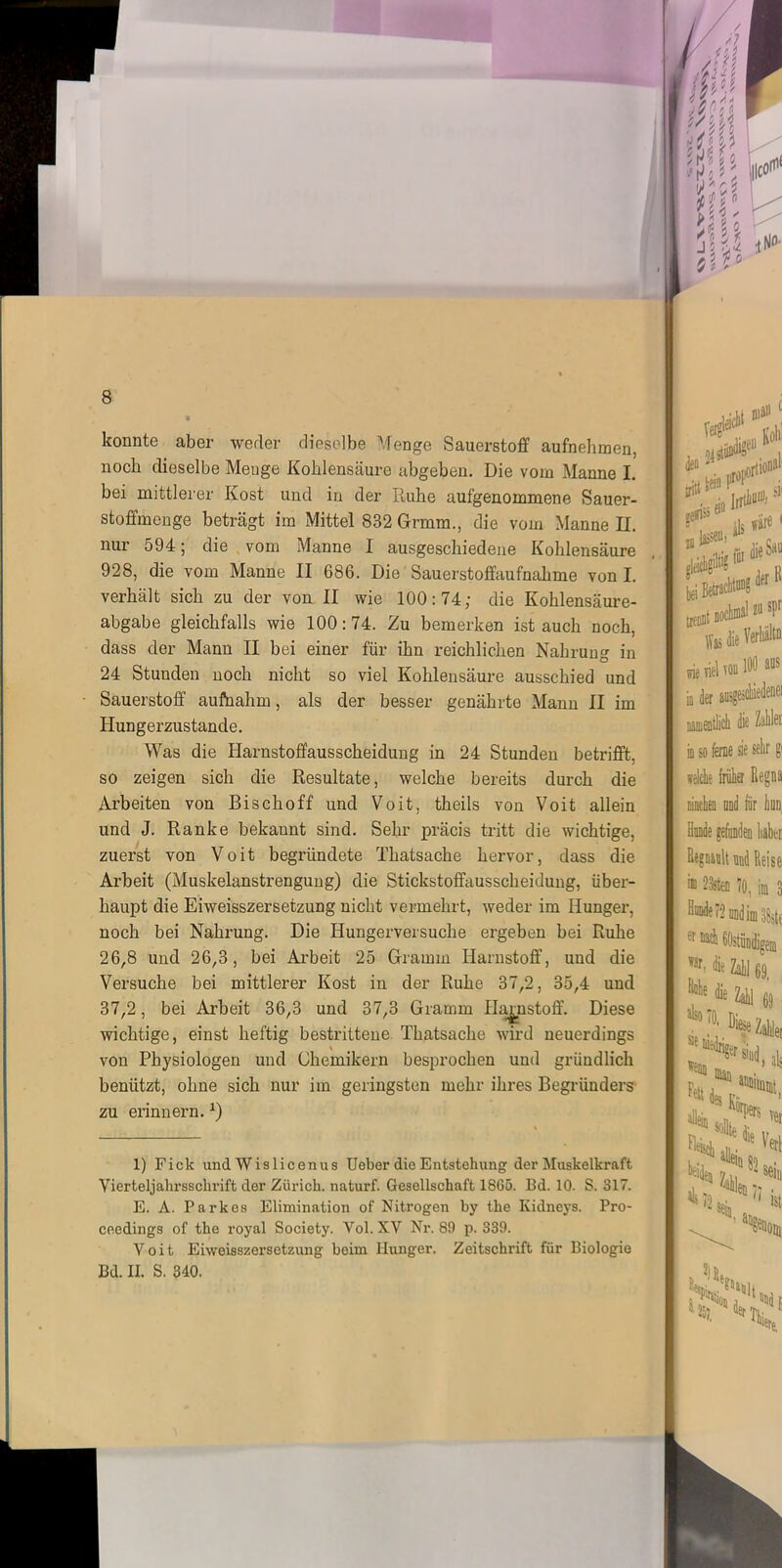 konnte aber weder dieselbe Menge Sauerstoff aufnehmen, noch dieselbe Menge Kohlensäure abgeben. Die vom Manne I. bei mittlerer Kost und in der Ruhe aufgenommene Sauer- stoffmenge beträgt im Mittel 832 Grmm., die vom Manne II. nur 594; die vom Manne I ausgeschiedene Kohlensäure 928, die vom Manne II 686. Die Sauerstoffaufnahme von I. verhält sich zu der von II wie 100:74; die Kohlensäure- abgabe gleichfalls wie 100:74. Zu bemerken ist auch noch, dass der Mann II bei einer für ihn reichlichen Nahrung in 24 Stunden noch nicht so viel Kohlensäure ausschied und Sauerstoff aufnahm, als der besser genährte Mann II im Hungerzustande. Was die Harnstoffausscheidung in 24 Stunden betrifft, so zeigen sich die Resultate, welche bereits durch die Arbeiten von Bischoff und Voit, theils von Voit allein und J. Ranke bekannt sind. Sehr präcis tritt die wichtige, zuerst von Voit begründete Thatsache hervor, dass die Arbeit (Muskelanstrengung) die Stickstoffausscheidung, über- haupt die Eiweisszersetzung nicht vermehrt, weder im Hunger, noch bei Nahrung. Die Hungerversuche ergeben bei Ruhe 26,8 und 26,3, bei Arbeit 25 Gramm Harnstoff, und die Versuche bei mittlerer Kost in der Ruhe 37,2, 35,4 und 37,2, bei Arbeit 36,3 und 37,3 Gramm Harnstoff. Diese wichtige, einst heftig bestrittene Thatsache wird neuerdings von Physiologen und Chemikern besprochen und gründlich benützt, ohne sich nur im geringsten mehr ihres Begründers zu erinnern.*) 1) Fick und Wislicenus Ueber die Entstehung der Muskelkraft Vierteljahrsschrift der Zürich, naturf. Gesellschaft 1865. Bd. 10. S. 317. E. A. Parkes Elimination of Nitrogen by the Ividneys. Pro- ceedings of the royal Society. Vol. XV Nr. 89 p. 339. Voit Eiweisszersetzung beim Hunger. Zeitschrift für Biologie Bd. II. S. 340. Kohl als vfäre < m lass®! _ |i» foi1 Hj ^ Betracht®? )chmal zü spr urVa' trennt dm ne viel von JOOauS in der ausgeschiedenei namentlich die Zalilei io so ferne sie sehr gi welche früher Regna ßegnanlt und Reise m 23sten 70, im 3 Hunde 721 er nad slso die Zahl 69, Hie Zahl ßo ae 5 % Zaltler ruri§ersnid *8 ’ als Fe« des > tu,S hr