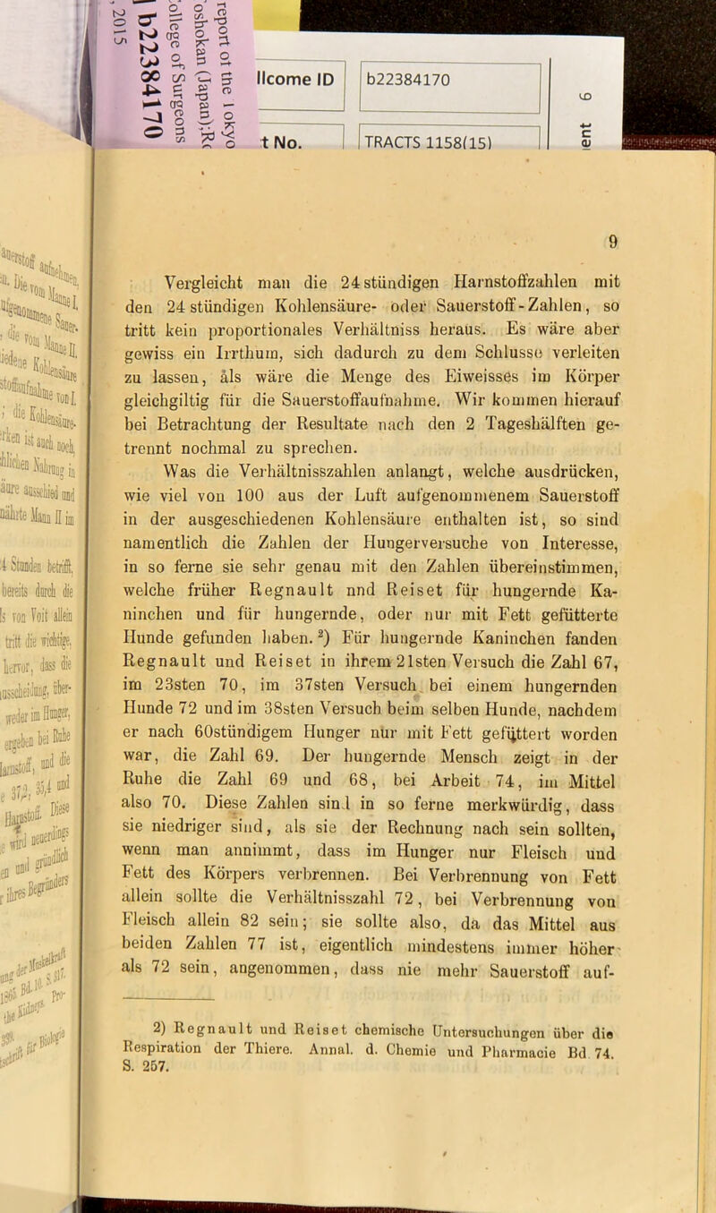 LT\ 2 Z % kJ CH <-* WS,§2 00 71 C 5 Ji. £ » n »—* CR U — ® 3 -»3 t ISIo. 9 Vergleicht man die 24stiindigen Harnstoffzahlen mit den 24 stündigen Kohlensäure- oder Sauerstoff-Zahlen, so tritt kein proportionales Verhältnis heraus. Es wäre aber gewiss ein Irrthum, sich dadurch zu dem Schlüsse verleiten zu lassen, als wäre die Menge des Eiweisses im Körper gleichgiltig für die Sauerstoffaufnahme. Wir kommen hierauf bei Betrachtung der Resultate nach den 2 Tageshälften ge- trennt nochmal zu sprechen. Was die Verhältnisszahlen anlangt, welche ausdrücken, wie viel von 100 aus der Luft aufgenommenem Sauerstoff in der ausgeschiedenen Kohlensäure enthalten ist, so sind namentlich die Zahlen der Hungerversuche von Interesse, in so ferne sie sehr genau mit den Zahlen übereinstimmen, welche früher Regnault nnd Reiset für hungernde Ka- ninchen und für hungernde, oder nur mit Fett gefütterte Hunde gefunden haben.2) Für hungernde Kaninchen fanden Regnault und Reiset in ihrem 21 sten Versuch die Zahl 67, im 23sten 70, im 37sten Versuch bei einem hungernden Hunde 72 und im 38sten Versuch beim selben Hunde, nachdem er nach 60stündigem Hunger nur mit Fett gefüttert worden war, die Zahl 69. Der hungernde Mensch zeigt in der Ruhe die Zahl 69 und 68, bei Arbeit 74, im Mittel also 70. Diese Zahlen sind in so ferne merkwürdig, dass sie niedriger sind, als sie der Rechnung nach sein sollten, wenn man annimmt, dass im Hunger nur Fleisch und Fett des Körpers verbrennen. Bei Verbrennung von Fett allein sollte die Verhältnisszahl 72, bei Verbrennung von Fleisch allein 82 sein; sie sollte also, da das Mittel aus beiden Zahlen 77 ist, eigentlich mindestens immer höher als 72 sein, angenommen, dass nie mehr Sauerstoff auf- 2) Regnault und Reiset chemische Untersuchungen über die Respiration der Thiere. Annal. d. Chemie und Pharmacie Bd 74 S. 257.