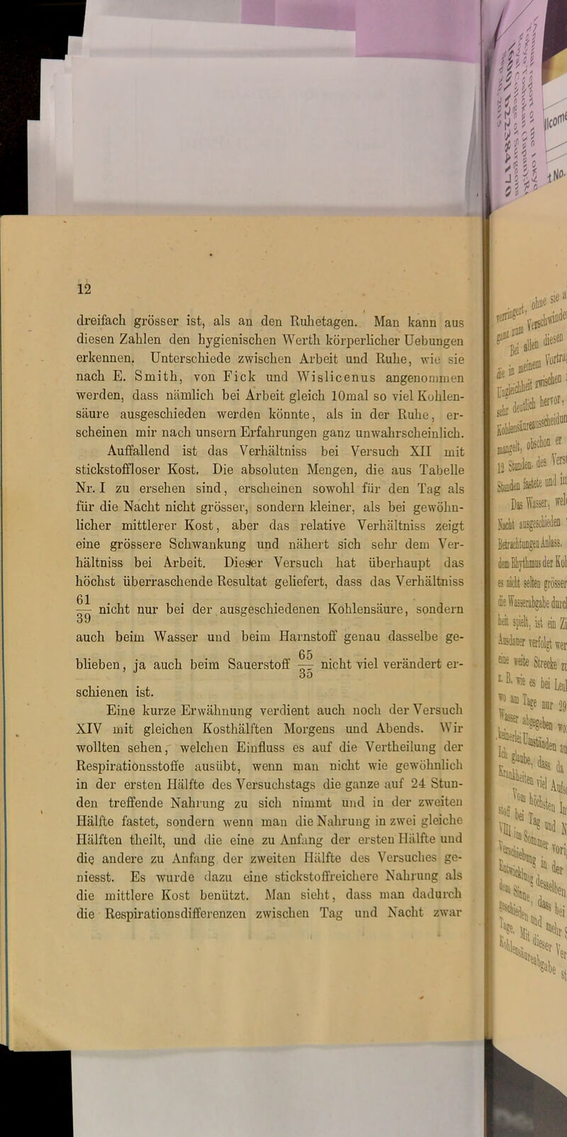 dreifach grösser ist, als an den Ruhetagen. Man kann aus diesen Zahlen den hygienischen Werth körperlicher Uebungen erkennen. Unterschiede zwischen Arbeit und Ruhe, wie sie nach E. Smith, von Fick und Wislicenus angenommen werden, dass nämlich bei Arbeit gleich lOmal so viel Kohlen- säure ausgeschieden werden könnte, als in der Ruhe, er- scheinen mir nach unsern Erfahrungen ganz unwahrscheinlich. Auffallend ist das Verhältniss bei Versuch XII mit stickstoffloser Kost. Die absoluten Mengen, die aus Tabelle Nr. I zu ersehen sind, erscheinen sowohl für den Tag als für die Nacht nicht grösser, sondern kleiner, als bei gewöhn- licher mittlerer Kost, aber das relative Verhältniss zeigt eine grössere Schwankung und nähert sich sehr dem Ver- hältniss bei Arbeit. Dieser Versuch hat überhaupt das höchst überraschende Resultat geliefert, dass das Verhältniss — nicht nur bei der ausgeschiedenen Kohlensäure, sondern 39 auch beim Wasser und beim Harnstoff genau dasselbe ge- 65 blieben, ja auch beim Sauerstoff — nicht viel verändert er- DO schienen ist. Eine kurze Erwähnung verdient auch noch der Versuch XIV mit gleichen Kosthälften Morgens und Abends. Wir wollten sehen, welchen Einfluss es auf die Vertheilung der Respirationsstoffe auslibt, wenn man nicht wie gewöhnlich in der ersten Hälfte des Versuchstags die ganze auf 24 Stun- den treffende Nahrung zu sich nimmt und in der zweiten Hälfte fastet, sondern wenn man die Nahrung in zwei gleiche Hälften tlieilt, und die eine zu Anfang der ersten Hälfte und die andere zu Anfang der zweiten Hälfte des Versuches ge- niesst. Es wurde dazu eine stickstoffreichere Nahrung als die mittlere Kost benützt. Man sieht, dass man dadurch die Respirationsdiffercnzen zwischen Tag und Nacht zwar