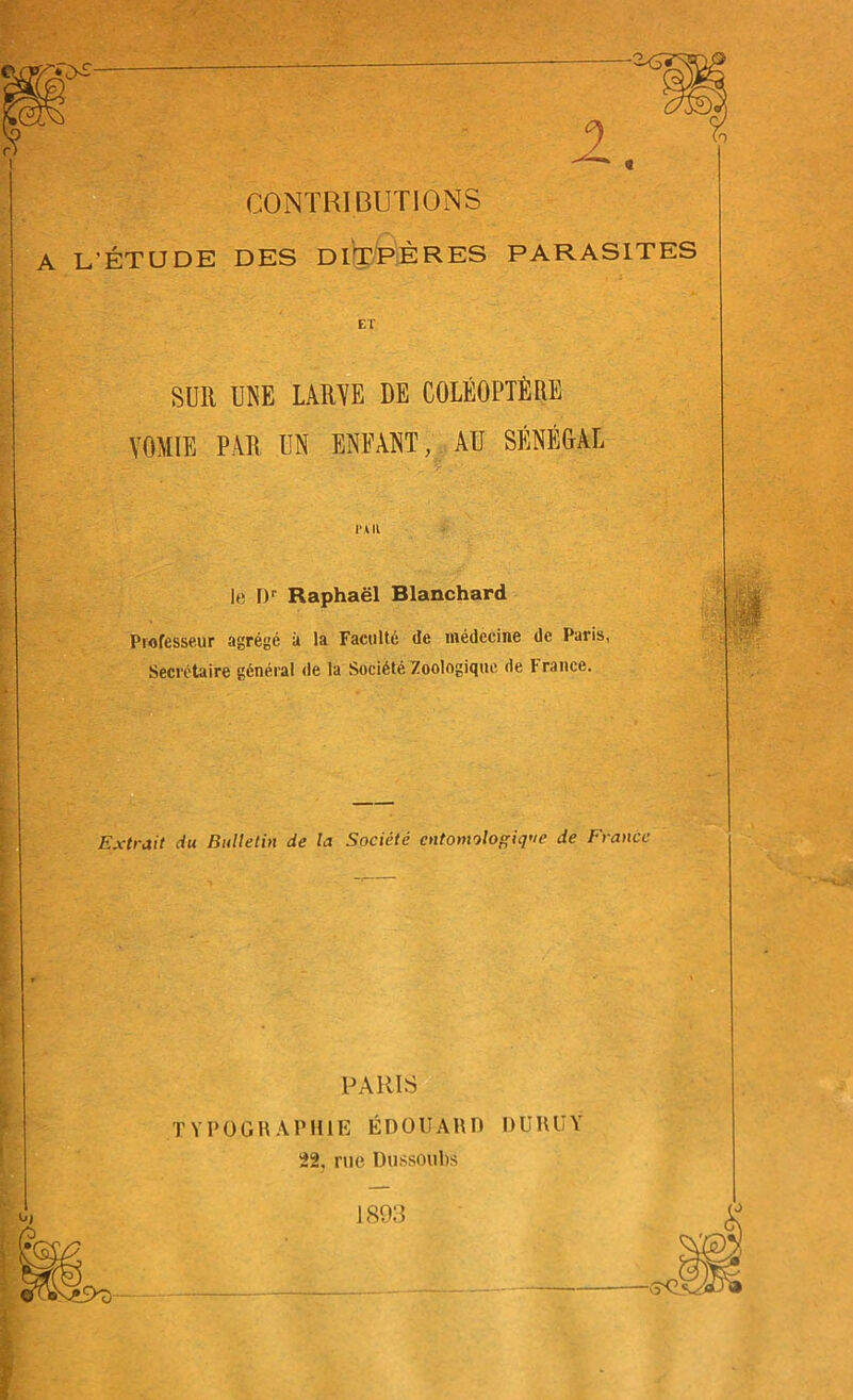 a CONTRIBUTIONS A L'ÉTUDE DES DITPÈRES PARASITES ET SUR UNE LARVE DE COLÉOPTÈRE VOMIE PAR UN ENFANT, AU SÉNÉGAL IM II le I)r Raphaël Blanchard Professeur agrégé à la Faculté de médecine de Paris, Secrétaire général de la Société Zoologique de France. Extrait du Bulletin de la Société entomologiste de France PARIS T Y P 0 GRAPHIE ÉDOUARD DURUY 22, rue Dussoubs 1893