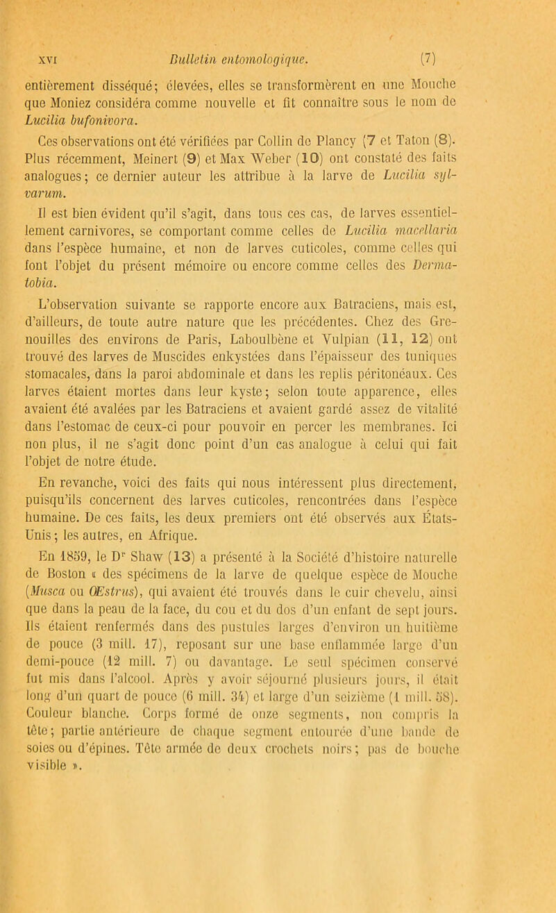 entièrement disséqué; élevées, elles se transformèrent en une Mouche que Moniez considéra comme nouvelle et fit connaître sous le nom de Lucilia bufonivora. Ces observations ont été vérifiées par Collin de Plancy (7 et Taton (8). Plus récemment, Meinert (9) et Max Weber (10) ont constaté des faits analogues; ce dernier auteur les attribue à la larve de Lucilia syl- varum. Il est bien évident qu’il s’agit, dans tous ces cas, de larves essentiel- lement carnivores, se comportant comme celles de Lucilia macrllaria dans l’espèce humaine, et non de larves cuticoles, comme celles qui font l’objet du présent mémoire ou encore comme celles des Derma- tobia. L’observation suivante se rapporte encore aux Batraciens, mais est, d’ailleurs, de toute autre nature que les précédentes. Chez des Gre- nouilles des environs de Paris, Laboulbène et Yulpian (11, 12) ont trouvé des larves de Muscides enkystées dans l’épaisseur des tuniques stomacales, dans la paroi abdominale et dans les replis péritonéaux. Ces larves étaient mortes dans leur kyste; selon toute apparence, elles avaient été avalées par les Batraciens et avaient gardé assez de vitalité dans l’estomac de ceux-ci pour pouvoir en percer les membranes. Ici non plus, il ne s’agit donc point d’un cas analogue à celui qui fait l’objet de notre étude. En revanche, voici des faits qui nous intéressent plus directement, puisqu’ils concernent des larves cuticoles, rencontrées dans l’espèce humaine. De ces faits, les deux premiers ont été observés aux États- Unis; les autres, en Afrique. En 18o9, le Dr Shaw (13) a présenté à la Société d’histoire naturelle de Boston « des spécimens de la larve de quelque espèce de Mouche (Musca ou Œstrus), qui avaient été trouvés dans le cuir chevelu, ainsi que dans la peau de la face, du cou et du dos d’un enfant de sept jours. Ils étaient renfermés dans des pustules larges d’environ un huitième de pouce (3 mill. 17), reposant sur une base enflammée large d’un demi-pouce (12 mill. 7) ou davantage. Le seul spécimen conservé fut mis dans l’alcool. Après y avoir séjourné plusieurs jours, il était long d’un quart de pouce (6 mill. 34) et large d’un seizième (1 mill. S8). Couleur blanche. Corps formé de onze segments, non compris la tôle; partie antérieure de chaque segment entourée d’une bande de soies ou d’épines. Tète armée de deux crochets noirs; pas de bouche visible ».