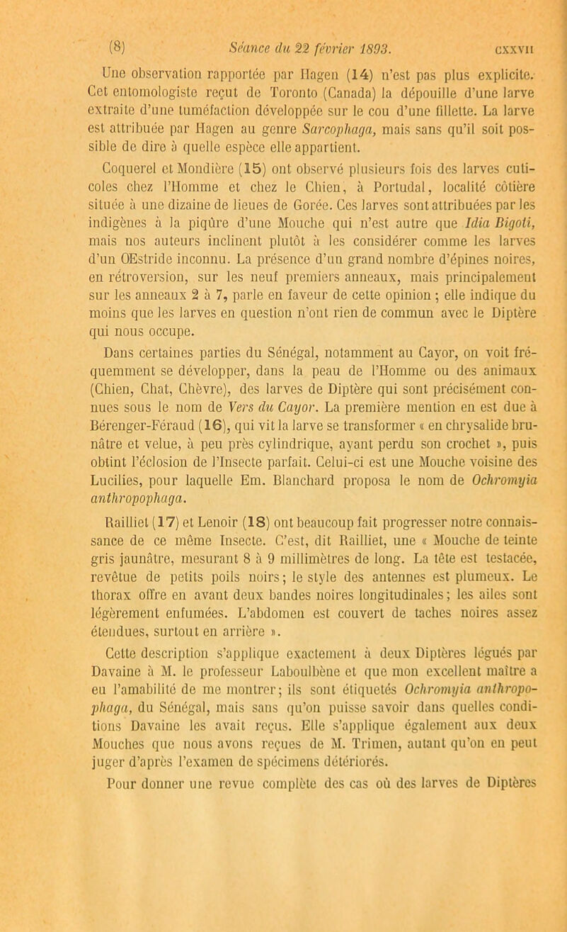 Une observation rapportée par Ilagen (14) n’est pas plus explicite. Cet entomologiste reçut de Toronto (Canada) la dépouille d’une larve extraite d’une tuméfaction développée sur le cou d’une fillette. La larve est attribuée par Hagen au genre Sarcophaga, mais sans qu’il soit pos- sible de dire à quelle espèce elle appartient. Coquerel etMondière (15) ont observé plusieurs fois des larves culi- coles chez l’Homme et chez le Chien, à Portudal, localité côtière située à une dizaine de lieues de Gorée. Ces larves sont attribuées par les indigènes à la piqûre d’une Mouche qui n’est autre que Idia Digoti, mais nos auteurs inclinent plutôt à les considérer comme les larves d’un OEstride inconnu. La présence d’un grand nombre d’épines noires, en rétroversion, sur les neuf premiers anneaux, mais principalement sur les anneaux 2 à 7, parle en faveur de cette opinion ; elle indique du moins que les larves en question n’ont rien de commun avec le Diptère qui nous occupe. Dans certaines parties du Sénégal, notamment au Cavor, on voit fré- quemment se développer, dans la peau de l’Homme ou des animaux (Chien, Chat, Chèvre), des larves de Diptère qui sont précisément con- nues sous le nom de Vers du Cayor. La première mention en est due à Bérenger-Féraud (16), qui vit la larve se transformer « en chrysalide bru- nâtre et velue, à peu près cylindrique, ayant perdu son crochet », puis obtint l’éclosion de l’Insecte parfait. Celui-ci est une Mouche voisine des Lucilies, pour laquelle Em. Blanchard proposa le nom de Ocliromyia anthropopliaga. Railliel (17) et Lenoir (18) ont beaucoup fait progresser notre connais- sance de ce même Insecte. C’est, dit Railliet, une « Mouche de teinte gris jaunâtre, mesurant 8 à 9 millimètres de long. La tête est testacée, revêtue de petits poils noirs ; le style des antennes est plumeux. Le thorax offre en avant deux bandes noires longitudinales; les ailes sont légèrement enfumées. L’abdomen est couvert de taches noires assez étendues, surtout en arrière ». Cette description s’applique exactement à deux Diptères légués par Davaine à M. le professeur Laboulhène et que mon excellent maître a eu l’amabilité de me montrer; ils sont étiquetés Ochromyia anihropo- pliaga, du Sénégal, mais sans qu’on puisse savoir dans quelles condi- tions Davaine les avait reçus. Elle s’applique également aux deux Mouches que nous avons reçues de M. Trimen, autaut qu’on en peut juger d’après l’examen de spécimens détériorés. Pour donner une revue complète des cas où des larves de Diptères