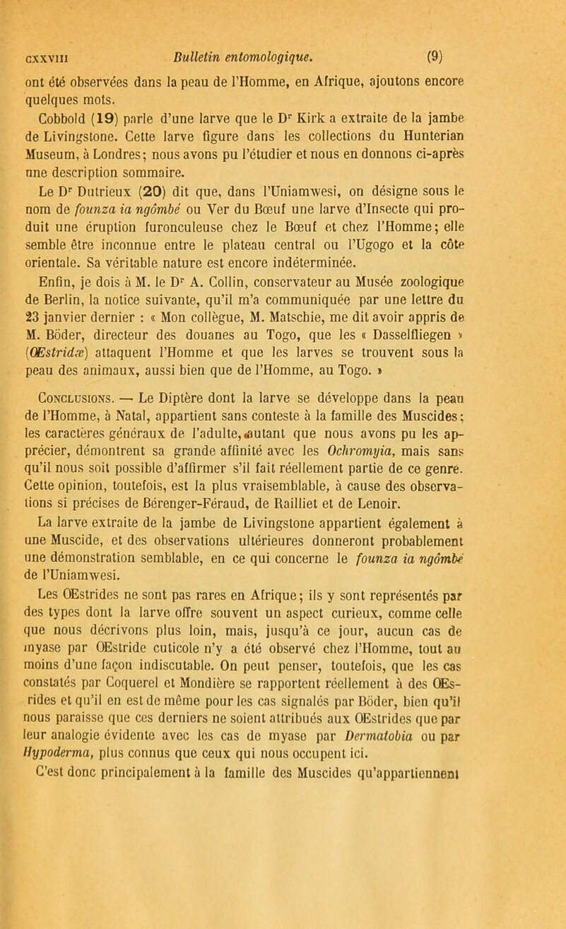 ont été observées dans la peau de l’Homme, en Afrique, ajoutons encore quelques mots. Cobbold (19) parle d’une larve que le Dr Kirk a extraite de la jambe de Livingstone. Cette larve figure dans les collections du Hunterian Muséum, à Londres; nous avons pu l’étudier et nous en donnons ci-après nne description sommaire. Le Dr Dutrieux (20) dit que, dans rUnianvwesi, on désigne sous le nom de founza ia ngômbé ou Ver du Bœuf une larve d’insecte qui pro- duit une éruption furonculeuse chez le Bœuf et chez l’Homme; elle semble être inconnue entre le plateau central ou l’Ugogo et la côte orientale. Sa véritable nature est encore indéterminée. Enfin, je dois à M. le Dr A. Collin, conservateur au Musée zoologique de Berlin, la notice suivante, qu’il m’a communiquée par une lettre du 23 janvier dernier : « Mon collègue, M. Matschie, me dit avoir appris de M. Bôder, directeur des douanes au Togo, que les « Dasselfliegen s (QEstridæ) attaquent l’Homme et que les larves se trouvent sous la peau des animaux, aussi bien que de l’Homme, au Togo. » Conclusions. — Le Diptère dont la larve se développe dans la peau de l’Homme, à Natal, appartient sans conteste à la famille des Muscides; les caractères généraux de l’adulte, «autant que nous avons pu les ap- précier, démontrent sa grande affinité avec les Ochromyia, mais sans qu’il nous soit possible d’affirmer s’il fait réellement partie de ce genre. Cette opinion, toutefois, est la plus vraisemblable, à cause des observa- tions si précises de Bérenger-Féraud, de Bailliet et de Lenoir. La larve extraite de la jambe de Livingstone appartient également à une Muscide, et des observations ultérieures donneront probablement une démonstration semblable, en ce qui concerne le founza ia ngômbé de l’Uniamwesi. Les OEstrides ne sont pas rares en Afrique; ils y sont représentés par des types dont la larve offre souvent un aspect curieux, comme celle que nous décrivons plus loin, mais, jusqu’à ce jour, aucun cas de myase par OEstride cuticole n’y a été observé chez l’Homme, tout au moins d’une façon indiscutable. On peut penser, toutefois, que les cas constatés par Coquerel et Mondière se rapportent réellement à des QEs- rides et qu’il en est de même pour les cas signalés par Bôder, bien qu’il nous paraisse que ces derniers ne soient attribués aux OEstrides que par leur analogie évidente avec les cas de myase par Dennatobia ou par Hypoderma, plus connus que ceux qui nous occupent ici. C’est donc principalement à la famille des Muscides qu’appartiennent