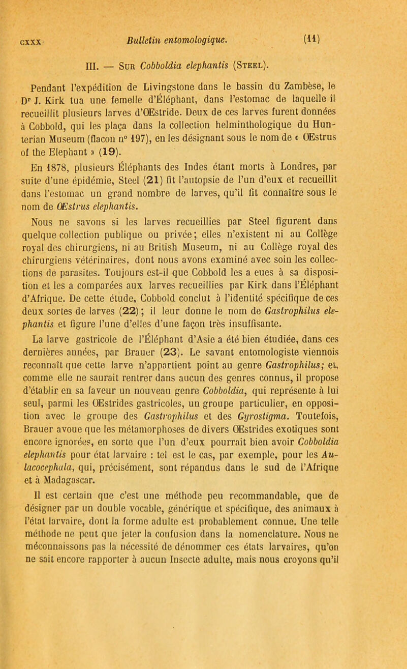 III. — Sur Cobboldia elepliantis (Steel). Pendant l’expédition de Livingstone dans le bassin du Zambèse, le Dr J. Kirk tua une femelle d’Éléphant, dans l’estomac de laquelle il recueillit plusieurs larves d’OEstride. Deux de ces larves furent données à Cobbold, qui les plaça dans la collection helminthologique du Hun- terian Muséum (flacon n° 197), eu les désignant sous le nom de « OEstrus of the Eléphant » (19). En 1878, plusieurs Éléphants des Indes étant morts à Londres, par suite d’une épidémie, Steel (21) fit l’autopsie de l’un d’eux et recueillit dans l’estomac un grand nombre de larves, qu’il fit connaître sous le nom de OEstrus elepliantis. Nous ne savons si les larves recueillies par Steel figurent dans quelque collection publique ou privée; elles n’existent ni au Collège royal des chirurgiens, ni au British Muséum, ni au Collège royal des chirurgiens vétérinaires, dont nous avons examiné avec soin les collec- tions de parasites. Toujours est-il que Cobbold les a eues à sa disposi- tion et les a comparées aux larves recueillies par Kirk dans l’Éléphant d’Afrique. De cette élude, Cobbold conclut à l’identité spécifique de ces deux sortes de larves (22) ; il leur donne le nom de Gaslrophilus ele- phantis et figure l’une d’elles d’une façon très insuffisante. La larve gastricole de l’Éléphant d’Asie a été bien étudiée, dans ces dernières années, par Brauer (23). Le savant entomologiste viennois reconnaît que cette larve n’appartient point au genre Gastrophilus; et, comme elle ne saurait rentrer dans aucun des genres connus, il propose d’établir en sa faveur un nouveau genre Cobboldia, qui représente «à lui seul, parmi les OEstrides gastricoles, un groupe particulier, en opposi- tion avec le groupe des Gastrophilus et des Gyrostigma. Toutefois, Brauer avoue que les métamorphoses de divers OEstrides exotiques sont encore ignorées, en sorte que l’un d’eux pourrait bien avoir Cobboldia elepliantis pour état larvaire : tel est le cas, par exemple, pour les Au- lacocephula, qui, précisément, sont répandus dans le sud de l’Afrique et à Madagascar. Il est certain que c’est une méthode peu recommandable, que de désigner par un double vocable, générique et spécifique, des animaux à l’état larvaire, dont la forme adulte est probablement connue. Une telle méthode ne peut que jeter la confusion dans la nomenclature. Nous ne méconnaissons pas la nécessité de dénommer ces états larvaires, qu’on ne sait encore rapporter à aucun Insecte adulte, mais nous croyons qu’il