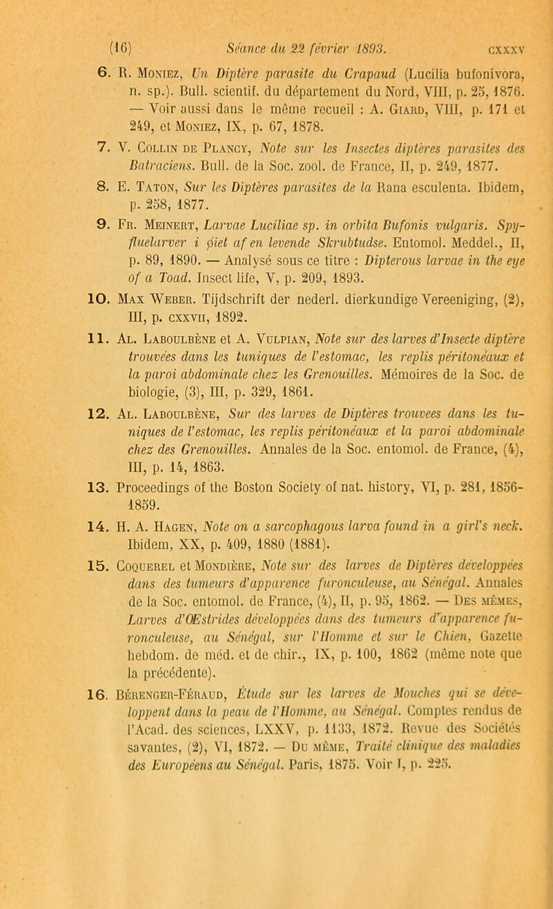 6. R. Montez, Un Diptère parasite du Crapaud (Lucilia bufonivora, n. sp.). Bull, scicnlif. du département du Nord, VIII, p. 25,1876. — Voir aussi dans le même recueil : A. Gtard, VIII, p. 171 et 249, et Moniez, IX, p. 67, 1878. 7. V. Collin de Plancy, Note sur les Insectes diptères parasites des Batraciens. Bull, de la Soc. zool. de France, II, p. 249, 1877. 8. E. Taton, Sur les Diptères parasites de la Rana esculenta. Ibidem, p. 258, 1877. 9. Fr. Meinert, Larme Luciliae sp. in orbita Bufonis vulgaris. Spy- fluelarvcr i piet af en levende Skrubtudse. Entomol. Meddel., II, p. 89, 1890. — Analysé sous ce titre : Dipterous larvae in the eye of a Toad. Insect lile, V, p. 209, 1893. 10. Max Weber. Tijdschrift der nederl. dierkundige Vereeniging, (2), III, p. cxxvii, 1892. 11. Al. Laboulbène et A. Vulpian, Note sur des larves d’insecte diptère trouvées dans les tuniques de l’estomac, les replis péritonéaux et la paroi abdominale chez les Grenouilles. Mémoires de la Soc. de biologie, (3), III, p. 329, 1861. 12. Al. Laboulbène, Sur des larves de Diptères trouvées dans les tu- niques de l’estomac, les replis péritonéaux et la paroi abdominale chez des Grenouilles. Annales de la Soc. entomol. de France, (4), III, p. 14, 1863. 13. Proceedings ol the Boston Society of nat. history, VI, p. 281,1856- 1859. 14. H. A. Hagen, Note on a sarcopliagous larva found in a girl’s neck. Ibidem, XX, p. 409, 1880 (1881). 15. Coquerel et Mondtère, Note sur des larves de Diptères développées dans des tumeurs d’apparence furonculeuse, au Sénégal. Annales de la Soc. entomol. de France, (4), II, p. 95, 1862. — Des mêmes, Larves d’OEstrüles développées dans des tumeurs d'apparence fu- ronculeuse, au Sénégal, sur l’IIomme et sur le Chien, Gazette hebdom. de méd. et de chir., IX, p. 100, 1862 (même note que la précédente). 16. Bérenger-Féraud, Etude sur les larves de Mouches qui se déve- loppent dans la peau de l’IIomme, au Sénégal. Comptes rendus de l’Acad. des sciences, LXXV, p. 1133, 1872. Revue des Sociétés savantes, (2), VI, 1872. — Du même, Traité clinique des maladies des Européens au Sénégal. Paris, 1875. Voir I, p. 225.