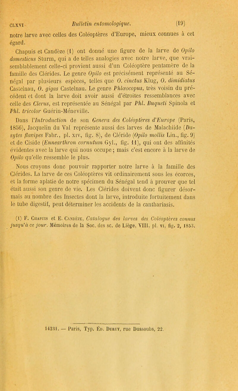 notre larve avec celles des Coléoptères d’Europe, mieux connues à cet égard. Chapuis et Candèze (1) ont donné une figure de la larve de Opilo domesticus Sturm, qui a de telles analogies avec notre larve, que vrai- semblablement celle-ci provient aussi d’un Coléoptère pentamère de la famille des Clérides. Le genre Opilo est précisément représenté au Sé- négal par plusieurs espèces, telles que O. cindus Klug, 0. dimidiatus Castelnau, 0. gigas Castelnau. Le genre Phlœocopus, très voisin du pré- cédent et dont la larve doit avoir aussi d’étroites ressemblances avec celle des Clerus, est représentée au Sénégal par Phi. Buqueti Spinola et Phi. tricolor Guérin-Méneville. Dans l'Introduction de son Généra des Coléoptères d’Europe (Paris, 1856), Jacquelin du Val représente aussi des larves de Malachiide (Da- sytes flavipes Fabr., pl. xiv, fig. 8), de Cléride (Opilo mollis Lin., fig. 9) et de Ciside (Enneartliron cornutum Gyl., fig. 11), qui ont des affinités évidentes avec la larve qui nous occupe ; mais c’est encore à la larve de Opilo qu’elle ressemble le plus. Nous croyons donc pouvoir rapporter notre larve à la famille des Clérides. La larve de ces Coléoptères vit ordinairement sous les écorces, et la forme aplatie de notre spécimen du Sénégal tend à prouver que tel était aussi son genre de vie. Les Clérides doivent donc figurer désor- mais au nombre des Insectes dont la larve, introduite fortuitement dans le tube digestif, peut déterminer les accidents de la canthariasis. (1) F. Cuapuis et E. Candèze, Catalogue des larves des Coléoptères connus jusqu'à ce jour. Mémoires de la Soc. des sc. de Liège, VIII, pl. vi, fig. 2, 1853. 14231. — Paris, Typ. lïu. Duiujy, rue Dussoubs, 22.