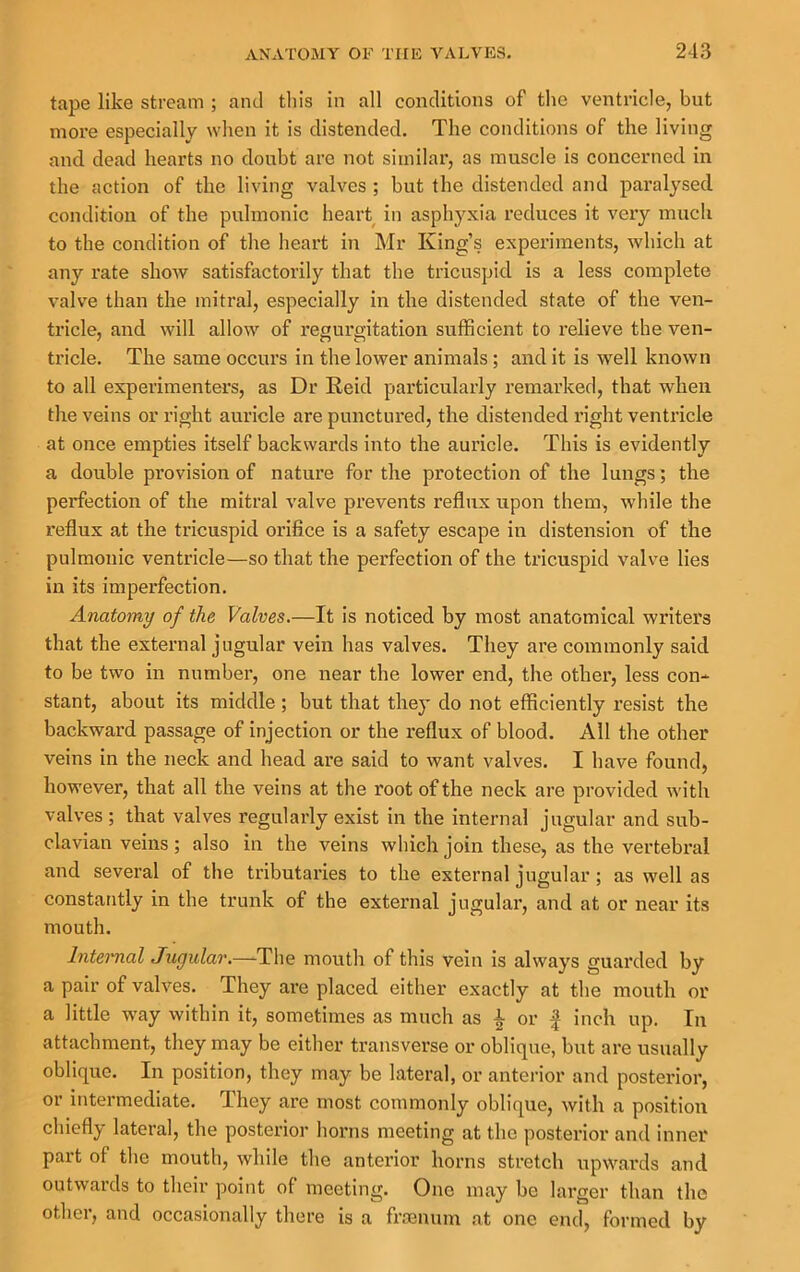 tape like stream ; and this in all conditions of the ventricle, but more especially when it is distended. The conditions of the living and dead hearts no doubt are not similar, as muscle is concerned in the action of the living valves ; but the distended and paralysed condition of the pulmonic heart in asphyxia reduces it very much to the condition of the heart in Mr King’s experiments, which at any rate show satisfactorily that the tricuspid is a less complete valve than the mitral, especially in the distended state of the ven- tricle, and will allow^ of regurgitation sufficient to relieve the ven- tricle. The same occurs in the lower animals ; and it is well known to all experimenters, as Dr Reid particularly remarked, that when the veins or right auricle are punctured, the distended right ventricle at once empties itself backwards into the auricle. This is evidently a double provision of nature for the protection of the lungs; the perfection of the mitral valve prevents reflux upon them, while the reflux at the tricuspid orifice is a safety escape in distension of the pulmonic ventricle—so that the perfection of the tricuspid valve lies in its imperfection. Anatomy of the Valves.—It is noticed by most anatomical writers that the external jugular vein has valves. They are commonly said to be two in number, one near the lower end, the other, less con- stant, about its middle ; but that they do not efficiently resist the backward passage of injection or the reflux of blood. All the other veins in the neck and head are said to want valves. I have found, however, that all the veins at the root of the neck are provided with valves ; that valves regularly exist in the internal jugular and sub- clavian veins; also in the veins which join these, as the vertebral and several of the tributaries to the external jugular; as well as constantly in the trunk of the external jugular, and at or near its mouth. Internal Jugular.—-The mouth of this vein is always guarded by a pair of valves. They are placed either exactly at the mouth or a little way within it, sometimes as much as ^ or | inch up. In attachment, they may be either transverse or oblique, but are usually oblique. In position, they may be lateral, or anterior and posterior, or intermediate. They are most commonly oblique, with a position chiefly lateral, the posterior horns meeting at the posterior and inner part of the mouth, while the anterior horns stretch upwards and outwards to their point of meeting. One may be larger than the othei, and occasionally there is a fr£enum at one end, formed by