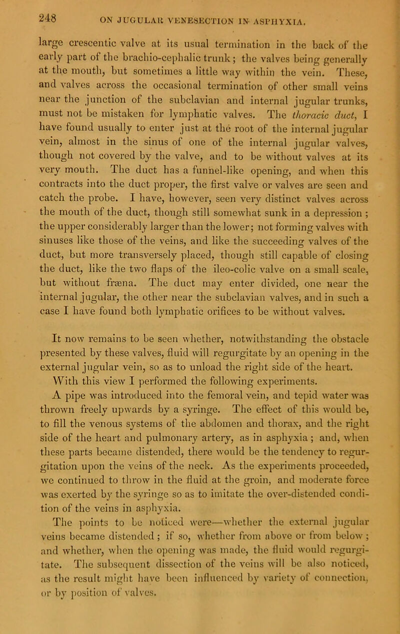 large crescentic valve at its usual termination in the back of tlie early part of the brachio-cephalic trunk; the valves being generally at the mouth, but sometimes a little way within the vein. These, and valves across the occasional termination of other small veins near the junction of the subclavian and internal jugular trunks, must not be mistaken for lymjihatic valves. The thoracic duct, I have found usually to enter just at the root of the internal jugular vein, almost in the sinus of one of the internal jugular valves, though not covered by the valve, and to be without valves at its very mouth. The duct has a funhel-like opening, and when this contracts into the duct proper, the first valve or valves are seen and catch the probe. I have, however, seen very distinct valves across the mouth of the duct, though still somewhat sunk in a depression ; the upper considerably larger than the lower; not forming valves with sinuses like those of the veins, and like the succeeding valves of the duct, but more transversely placed, though still capable of closing the duct, like the two flaps of the ileo-colic valve on a small scale, but without fraena. The duct may enter divided, one near the internal jugular, the other near the subclavian valves, and in such a case I have found both lymphatic orifices to be without valves. It now remains to be seen whether, notwithstanding the obstacle ])resented by these valves, fluid will regurgitate by an opening in the external jugular vein, so as to unload the right side of the heart. With this view I performed the following experiments. A pipe was introduced into the femoral vein, and tepid water was thrown freely upwards by a syringe. The effect of this would be, to fill the venous systems of the abdomen and thorax, and the right side of the heart and pulmonary artery, as in asphyxia; and, when these parts became distended, there would be the tendency to regur- gitation upon the veins of the neck. As the experiments proceeded, we continued to throw in the fluid at the groin, and moderate force was exerted by the syringe so as to imitate the over-distended condi- tion of the veins in asphyxia. The points to be noticed were—whether the external jugular veins became distended ; if so, whether fi’om above or from below ; and whether, when the opening was made, the fluid would regurgi- tate. The subsequent dissection of the veins will be also noticed, as the result might have been influenced by variety of connection, or by position of valves.