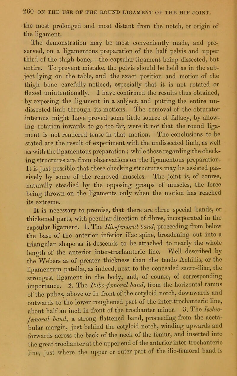 the most prolonged and most distant from tlie notcdi, or origin of the ligament. The demonstration may be most conveniently made, and pre- served, on a ligamentous preparation of the half pelvis and upper third of the thigh bone,—the capsular ligament being dissected, but entire. To prevent mistake, the pelvis should be held as in the sub- ject lying on the table, and the exact position and motion of the thigh bone carefully noticed, especially that it is not rotated or flexed unintentionally. I have confirmed the results thus obtained, by exposing the ligament in a subject, and putting the entire un- dissected limb through its motions. The removal of the obturator internus might have proved some little source of fallacy, by allow- ing rotation inwards to go too far, were it not that the round liga- ment is not rendered tense in that motion. The conclusions to be stated are the result of experiment with the undissected limb, as w'ell as with the ligamentous preparation; while those regarding the check- ing structures are from observations on the ligamentous preparation. It is just possible that these checking structures may be assisted pas- sively by some of the removed muscles. The joint is, of course, naturally steadied by the opposing groups of muscles, the force being thrown on the ligaments only when the motion has reached its extreme. It is necessary to premise, that there are three special bands, or thickened parts, with peculiar direction of fibres, incorporated in the capsular ligament. 1. The Ilio-femoral band, proceeding from below the base of the anterior inferior iliac spine, broadening out into a triangular shape as it descends to be attached to nearly the whole length of the anterior inter-trochanteric line. Well described by the Webers as of greater thickness than the tendo Achillis, or the ligamentum patellm, as indeed, next to the concealed sacro-iliac, the strongest ligament in the body, and, of course, of corresponding importance. 2. The Puho-femoral hand, from the horizontal ramus of the pubes, above or in front of the cotyloid notch, downwards and outwards to the lower roughened part of the inter-trochanteric line, about half an inch in front of the trochanter minor. 3. The Ischio- femoral band, a strong flattened band, proceeding from the aceta- bular margin, just behind the cotyloid notch, winding upwards and forwards across the back of the neck of the femur, and inserted into the great trochanter at the upper end of the anterior inter-trochanteric line, just where the upper or outer part of the ilio-femoral band is