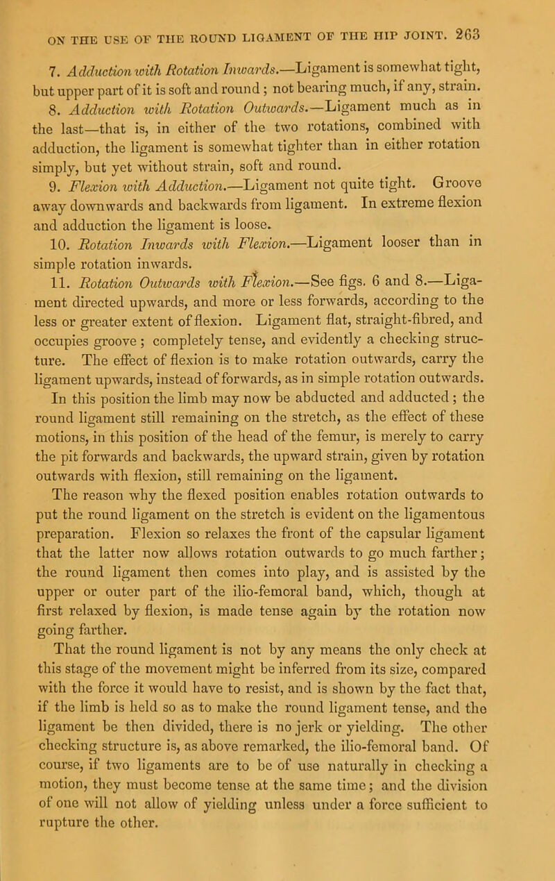 7. Adduction loith Rotation Imoards.—Ligament is somewhat tight, but upper part of it is soft and round ; not beai'ing much, if any, strain. 8. Adduction loith Rotation Outioards.—Ligament much as in the last—that is, in either of the two rotations, combined with adduction, the ligament is somewhat tighter than in either rotation simply, but yet without strain, soft and round. 9. Flexion loith Adduction.—Ligament not quite tight. Groove away downwards and backwards from ligament. In extreme flexion and adduction the ligament is loose. 10. Rotation Inwards loiili Flexion.—Ligament looser than in simple rotation inwards. 11. Rotation Outioards with Flexion.—See figs. 6 and 8.—Liga- ment dii’ected upwards, and more or less forwards, according to the less or greater extent of flexion. Ligament flat, straight-fibred, and occupies groove; completely tense, and evidently a checking struc- ture. The effect of flexion is to make rotation outwards, carry the ligament upwards, instead of forwards, as in simple rotation outwards. In this position the limb may now be abducted and adducted ; the round ligament still remaining on the sti’etch, as the effect of these motions, in this position of the head of the femur, is merely to carry the pit forwards and backwards, the upward strain, given by rotation outwards with flexion, still remaining on the ligament. The reason why the flexed position enables rotation outwards to put the round ligament on the stretch is evident on the ligamentous preparation. Flexion so relaxes the front of the capsular ligament that the latter now allows rotation outwards to go much farther; the round ligament then comes into play, and is assisted by the upper or outer part of the ilio-femoral band, which, though at first relaxed by flexion, is made tense again by the rotation now going farther. That the round ligament is not by any means the only check at this stage of the movement might be inferred from its size, compared with the force it would have to resist, and is shown by the fact that, if the limb is held so as to make the round ligament tense, and tho ligament be then divided, there is no jerk or yielding. The other checking structure is, as above remarked, the ilio-femoral band. Of course, if two ligaments are to be of use naturally in checking a motion, they must become tense at the same time; and the division of one will not allow of yielding unless under a force sufficient to rupture the other.