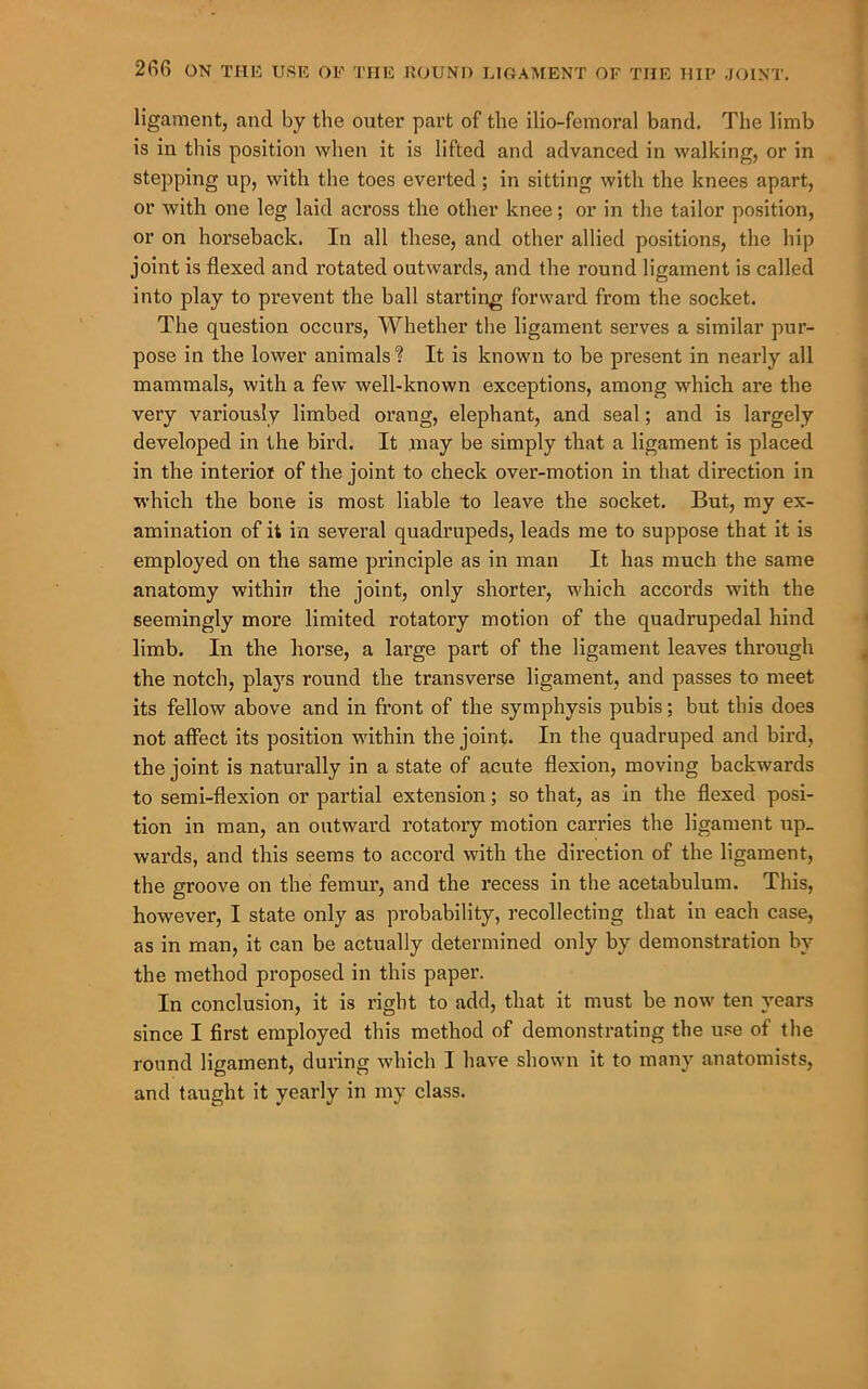 ligament, and by the outer part of the ilio-femoral band. The limb is in this position when it is lifted and advanced in walking, or in stepping up, with the toes everted; in sitting with the knees apart, or with one leg laid across the other knee; or in the tailor position, or on hoi’seback. In all these, and other allied positions, the hip joint is flexed and rotated outwards, and the round ligament is called into play to prevent the ball starting forward from the socket. The question occurs. Whether tlie ligament serves a similar pur- pose in the lower animals ? It is known to be present in nearly all mammals, with a few well-known exceptions, among which are the very variously limbed orang, elephant, and seal; and is largely developed in the bird. It may be simply that a ligament is placed in the interioi of the joint to check over-motion in that direction in which the bone is most liable to leave the socket. But, my ex- amination of it in several quadrupeds, leads me to suppose that it is employed on the same principle as in man It has much the same anatomy within the joint, only shorter, which accords with the seemingly more limited rotatory motion of the quadrupedal hind limb. In the horse, a large part of the ligament leaves through the notch, plaj'^s round the transverse ligament, and passes to meet its fellow above and in front of the symphysis pubis; but this does not affect its position within the joint. In the quadruped and bird, the joint is naturally in a state of acute flexion, moving backwards to semi-flexion or partial extension; so that, as in the flexed posi- tion in man, an outward rotatory motion carries the ligament up_ wards, and this seems to accord with the direction of the ligament, the groove on the femur, and the recess in the acetabulum. This, however, I state only as probability, recollecting that in each case, as in man, it can be actually determined only by demonstration by the method proposed in this paper. In conclusion, it is right to add, that it must be now ten years since I first employed this method of demonstrating the u.';e of the round ligament, during which I have shown it to many anatomists, and taught it yearly in my class.