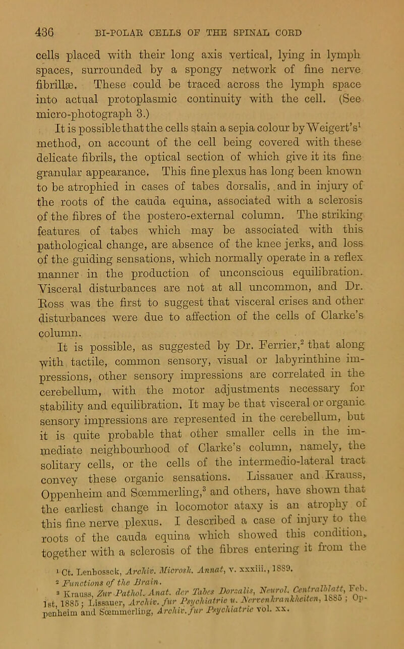 cells placed with their long axis vertical, lying in lymph spaces, surrounded by a spongy network of fine nerve fibrillse. These could be traced across the lymph space into actual protoplasmic continuity with the cell. (See micro-photograph 3.) It is possible that the cells stain a sepia colour hyWeigert’s^ method, on account of the cell being covered with these delicate fibrils, the optical section of which give it its fine granular appearance. This fine plexus has long been Imown to he atrophied in cases of tabes dorsalis,. and in injury of the roots of the cauda equina, associated with a sclerosis of the fibres of the postero-external column. The striking features of tabes which may he associated with this pathological change, are absence of the knee jerks, and loss of the guiding sensations, which normally operate in a reflex manner in the production of unconscious equilibration. Visceral disturbances are not at all uncommon, and Dr. Doss was the first to suggest that visceral crises and other distm’bances were due to affection of the cells of Clarke’s column. It is possible, as suggested by Dr. Terrier,' that along yith tactile, common sensory, visual or labyrinthine im- pressions, other sensory impressions are correlated in the cerebellum, with the motor adjustments necessary for stability and equilibration. It may be that visceral or organic sensory impressions are represented in the cerebellum, but it is quite probable that other smaller cells in the im- inediate neighbourhood of Clarke’s column, namely, the solitary cells, or the cells of the intermedio-lateral tract convey these organic sensations. Lissauer and Krauss, Oppenheim and Soemmerling,^ and others, have shown that the earliest change in locomotor ataxy is an atrophy of this fine nerve plexus. I described a case of hijury to the roots of the cauda equina which showed this condition, together with a sclerosis of the fibres entering it from the > Ct. Lenbossck, ArcJdv. Microsli ^ Functions of the JJrain ’ K Ist, 1885 penheim Annat, v. xxxiii., 1889.