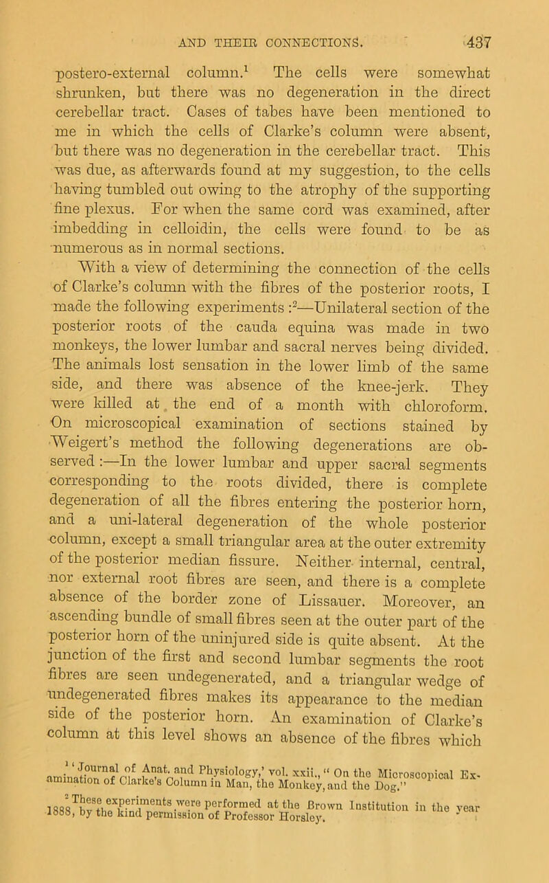 postero-exteiTial column.^ The cells were somewhat shrunken, but there was no degeneration in the direct cerebellar tract. Cases of tabes have been mentioned to me in which the cells of Clarke’s column were absent, but there was no degeneration in the cerebellar tract. This was due, as afterwards found at my suggestion, to the cells having tumbled out owing to the atrophy of the supporting fine plexus. For when the same cord was examined, after imbedding in celloidin, the cells were found to be as numerous as in normal sections. With a view of determining the connection of the cells of Clarke’s column with the fibres of the posterior roots, I made the following experiments —Unilateral section of the posterior roots of the cauda equina was made in two monkeys, the lower lumbar and sacral nerves being divided. The animals lost sensation in the lower limb of the same side, and there was absence of the knee-jerk. They were killed at, the end of a month with chloroform. On microscopical examination of sections stained by Weigert’s method the following degenerations are ob- served In the lower lumbar and upper sacral segments corresponding to the roots divided, there is complete degeneration of all the fibres entering the posterior horn, and a uni-lateral degeneration of the whole posterior column, except a small triangular area at the outer extremity of the posterior median fissure. Neither-internal, central, nor external root fibres are seen, and there is a complete absence of the border zone of Lissauer. Moreover, an ascending bundle of small fibres seen at the outer part of the posterior horn of the uninjured side is quite absent. At the junction of the first and second lumbar segments the root fibres are seen undegenerated, and a triangular wedge of nndegenerated fibres makes its appearance to the median side of the posterior horn. An examination of Clarke’s column at this level shows an absence of the fibres which xxii., “ On the Microscopical Es- in the year