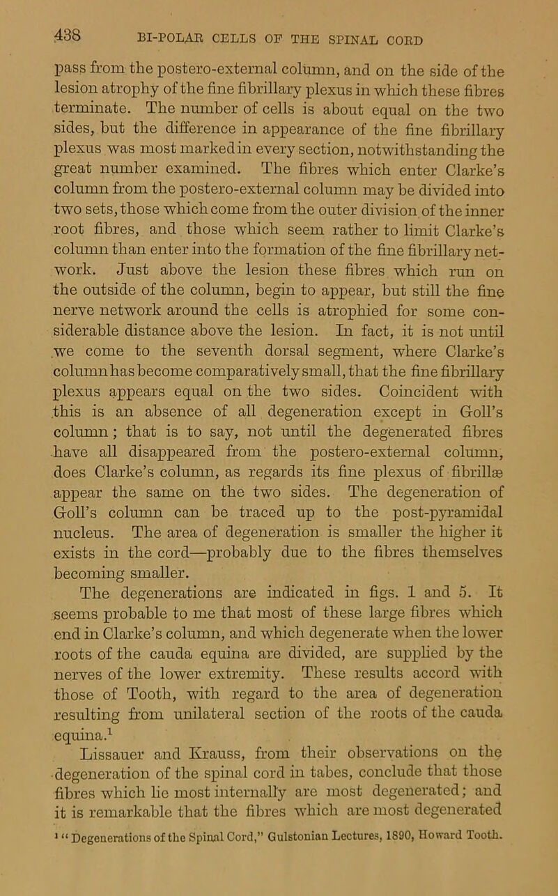 pass from the postero-external column, and on the side of the lesion atrophy of the fine fibrillary plexus in which these fibres terminate. The number of cells is about equal on the two sides, but the difference in appearance of the fine fibrillary plexus was most marked in every section, notwithstanding the great number examined. The fibres which enter Clarke’s column from the postero-external column may be divided into two sets, those which come from the outer division of the inner root fibres, and those which seem rather to limit Clarke’s column than enter into the formation of the fine fibrillary net- work. Just above the lesion these fibres which run on the outside of the column, begin to appear, but still the fine nerve network around the cells is atrophied for some con- siderable distance above the lesion. In fact, it is not until .we come to the seventh dorsal segment, where Clarke’s column has become comparatively small, that the fine fibrillary plexus appears equal on the two sides. Coincident with .this is an absence of all degeneration except in Goll’s column; that is to say, not until the degenerated fibres have all disappeared from the postero-external column, does Clarke’s column, as regards its fine plexus of fibrillae appear the same on the two sides. The degeneration of Goll’s column can be traced up to the post-pyramidal nucleus. The area of degeneration is smaller the higher it exists in the cord—probably due to the fibres themselves becoming smaller. The degenerations are indicated in figs. 1 and 5. It seems probable to me that most of these large fibres which end in Clarke’s column, and which degenerate when the lower roots of the cauda equina are divided, are supphed by the nerves of the lower extremity. These results accord with those of Tooth, with regard to the area of degeneration resulting from unilateral section of the roots of the cauda equina.^ Lissauer and Krauss, from their observations on the •degeneration of the spinal cord in tabes, conclude that those fibres which lie most internally are most degenerated; and it is remarkable that the fibres which are most degenerated * “ Degenerations of the Spinal Cord,” Gulstonian Lectures, 1890, Howard Tooth.