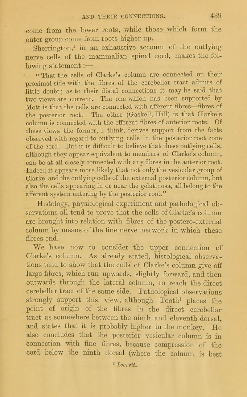 come from the lower roots, while those which form the outer group come from roots higher up. Sherrington,in an exhaustive account of the outlying nerve cells of the mammalian spinal cord, makes the fol- lowing statement:— “ That the cells of Clarke’s column are connected on their proximal side with the fibres of the cerebellar tract admits of little doubt; as to their distal connections it may be said that two views are cm-rent. The one which has been supported by Mott is that the cells are connected with afferent fibres—fibres of the posterior root. The other (Gaskell, Hill) is that Clarke’s column is connected with the efferent fibres of anterior roots. Of these views the former, I think, derives support from the facts observed with regard to outlying cells in the posterior root zone of the cord. But it is difficult to believe that these outlying cells, although they appear equivalent to members of Clarke’s column, can be at all closely connected with any fibres in the anterior root. Indeed it appears more likely that not only the vesicular group of Clarke, and the outlying cells of the external posterior column, but also the cells appearing in or near the gelatinosa, all belong to the afferent system entering by the posterior root.” Histology, physiological experiment and pathological ob- servations all tend to prove that the cells of Clarke’s column are brought into relation with fibres of the postero-external column by means of the fine nerve network in which these fibres end. We have now to consider the upper connection of Clarke’s column. As already stated, histological observa- tions tend to show that the cells of Clarke’s column give off large fibres, which run upwards, slightly forward, and then outwards through the lateral column, to reach the direct cerebellar tract of the same side. Pathological observations strongly support this view, although Tooth^ places the point of origin of the fibres in the direct cerebellar tract as somewhere between the ninth and eleventh dorsal, and states that it is probably higher in the monkey. He also concludes that the posterior vesicular column is in connection with fine fibres, because compression of the cord below the ninth dorsal (where the column^ is best