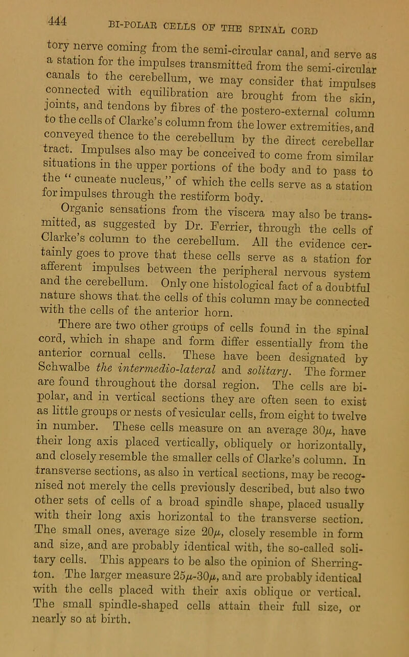 ory nerre coming from the semi-circnlar canal, and serve as a station for the impulses transmitted from the semi-circular canals to the cerebellum, we may consider that impulses connected with equilibration are brought from the skin joints, and tendons by fibres of the postero-external column to the cells of Clarke's column from the lower extremities, and conveyed thence to the cerebellum by the direct cerebellar tract Impulses also may be conceived to come from sim.'l,. situations in the upper portions of the body and to pass to the cuneate nucleus,” of which the cells serve as a station lor impulses through the restiform body. ^ Organic sensations from the viscera may also be trans- mitted, as suggested by Dr. Derrier, through the cells of Clarke s column to the cerebellum. All the evidence cer- tmnly goes to prove that these cells serve as a station for afferent impulses between the peripheral nervous system and the cerebellum. Only one histological fact of a doubtful natm'e shows that, the cells of this column may be connected with the cells of the anterior horn. There are two other groups of cells found in the spinal cord, which in shape and form differ essentially from the anterior cornual cells. These have been designated by Schwalbe the intermedio-lateral and solitary. The former are found throughout the dorsal region. The cells are bi- polar, and in vertical sections they are often seen to exist as little groups or nests of vesicular cells, from eight to twelve in number. These cells measure on an average 30/i, have their long axis placed vertically, obliquely or horizontally, and closely resemble the smaller cells of Clarke's column. In transverse sections, as also in vertical sections, may be recocr- nised not merely the cells previously described, but also two other sets of cells of a broad spindle shape, placed usually with their long axis horizontal to the transverse section. The small ones, average size 20/i, closely resemble in form and size, and are probably identical with, the so-called soli- tary cells. This appears to be also the opinion of Sherring- ton. The larger measure 25/i-30/i, and are probably identical with tlie cells placed with their axis oblique or vertical. The small spindle-shaped cells attain their full size, or nearly so at birth.