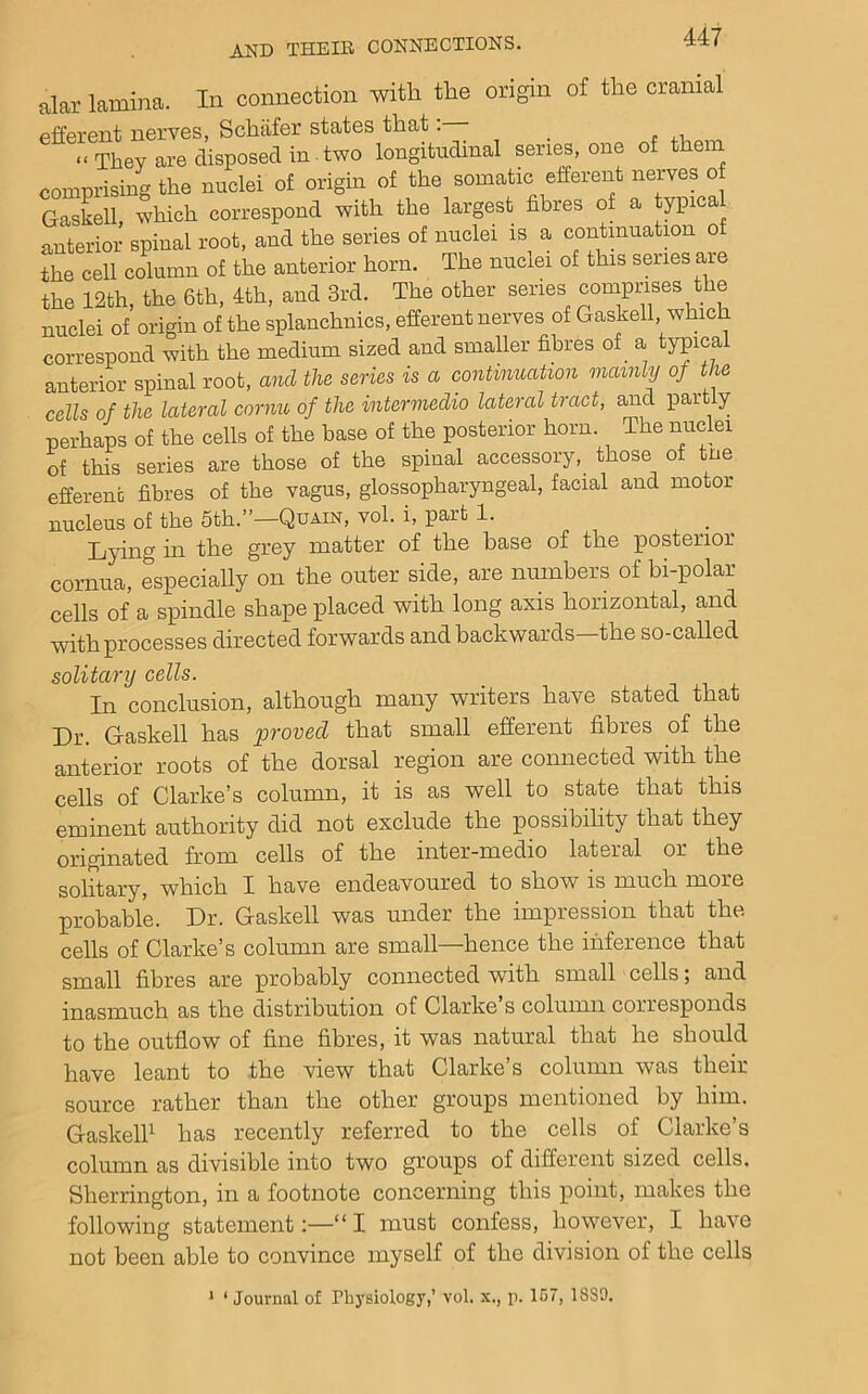 alar lamina. In connection with the origin of the cranial efferent nerves, Schafer states that: _ “They are disposed in.two longitudinal series, one of them comprising the nuclei of origin of the somatic efferent nerves of G^slell which correspond with the largest fibres of a typica anterior spinal root, and the series of nuclei is a contmuation of the cell column of the anterior horn. The nuclei of this series aie the 12th, the 6th, 4th, and 3rd. The other series comprises the nuclei of origin of the splanchnics, efferent nerves of Gaskell, which correspond with the medium sized and smaller fibres of a typical anterior spinal root, and the series is a continuation mainly of the cells of the lateral cornu of the intermedia lateral tract, and partly perhaps of the cells of the base of the posterior horn. The micki of this series are those of the spinal accessory, those of tne efferent fibres of the vagus, glossopharyngeal, facial and motor nucleus of the 5th.”—Quain, vol. i, part 1. Lying in the grey matter of the base of the posterior cornua, especially on the outer side, are numbers of bi-polar cells of a spindle shape placed with long axis horizontal, and with processes directed forwards and backwards—the so-called solitamj cells. In conclusion, although many writers have stated that Dr. Gaskell has ftrovecl that small efferent fibres of the anterior roots of the dorsal region are connected with the cells of Clarke’s column, it is as well to state that this eminent authority did not exclude the possibility that they originated from cells of the inter-medio lateral or the solitary, which I have endeavoured to show is much more probable. Dr. Gaskell was under the impression that the cells of Clarke’s column are small—hence the inference that small fibres are probably connected with small cells; and inasmuch as the distribution of Clarke’s column corresponds to the outflow of fine fibres, it was natural that he should have leant to the view that Clarke’s column was their source rather than the other groups mentioned by him. Gaskelh has recently referred to the cells of Clarke’s column as divisible into two groups of different sized cells. Sherrington, in a footnote concerning this point, makes the following statement:—“ I must confess, however, I have not been able to convince myself of the division of the cells > ‘ Journal of Ph3'8iology,’ vol. x., p. 167, 18S0.