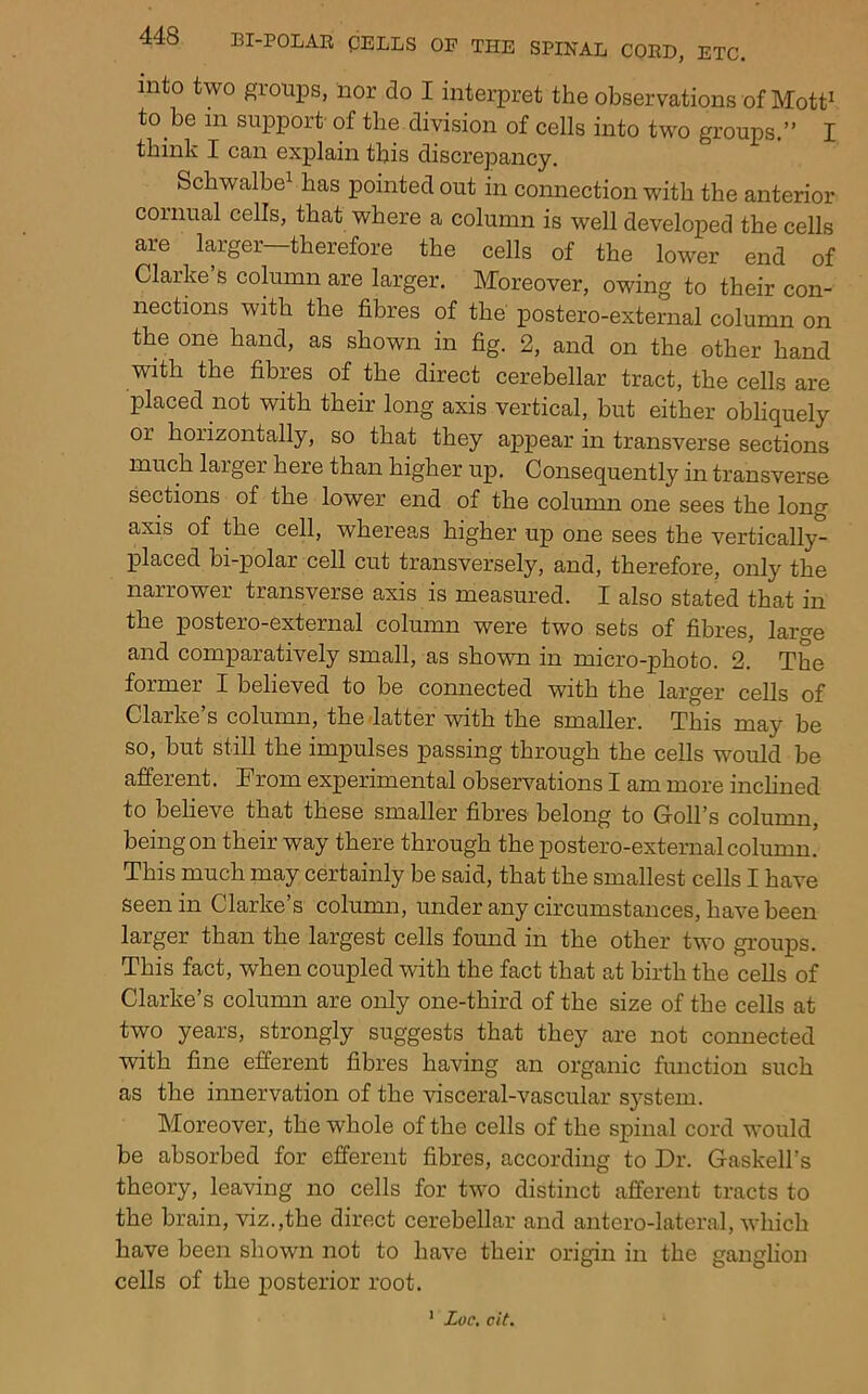 into two groups, nor do I interpret the observations of Mott^ to be in support- of the division of cells into two groups.” I think I can explain this discrepancy. Schwalbe^ has pointed out in connection with the anterior cornual cells, that where a column is well developed the cells are larger—therefore the cells of the lower end of Clarke’s column are larger. Moreover, owing to their con- nections with the fibres of the postero-external column on the one hand, as shown in fig. 2, and on the other hand with the fibres of the direct cerebellar tract, the cells are placed not with their long axis vertical, but either obliquely or horizontally, so that they appear in transverse sections much larger here than higher up. Consequently in transverse sections of the lower end of the column one sees the long axis of the cell, whereas higher up one sees the vertically- placed bi-polar cell cut transversely, and, therefore, only the narrower transverse axis is measured. I also stated that in the postero-external column were two sets of fibres, lart^e and comparatively small, as shown in micro-photo. 2. The former I believed to be coimected with the larger cells of Clarke’s column, the latter with the smaller. This may be so, but still the impulses passing through the cells would be afferent. Trom experimental observations I am more incHned to believe that these smaller fibres belong to Goll’s column, being on their way there through the postero-external column. This much may certainly be said, that the smallest cells I have seen in Clarke’s column, under any circumstances, have been larger than the largest cells found in the other two groups. This fact, when coupled with the fact that at birth the cells of Clarke’s column are only one-third of the size of the cells at two years, strongly suggests that they are not comiected with fine efferent fibres having an organic function such as the innervation of the wsceral-vascular system. Moreover, the whole of the cells of the spinal cor'd would be absorbed for efferent fibres, according to Dr. Gaskell’s theory, leaving no cells for two distinct afferent tracts to the brain, viz.,the direct cerebellar and antero-lateral, which have been shown not to have their origin in the ganglion cells of the posterior root. ' Loc, cit.