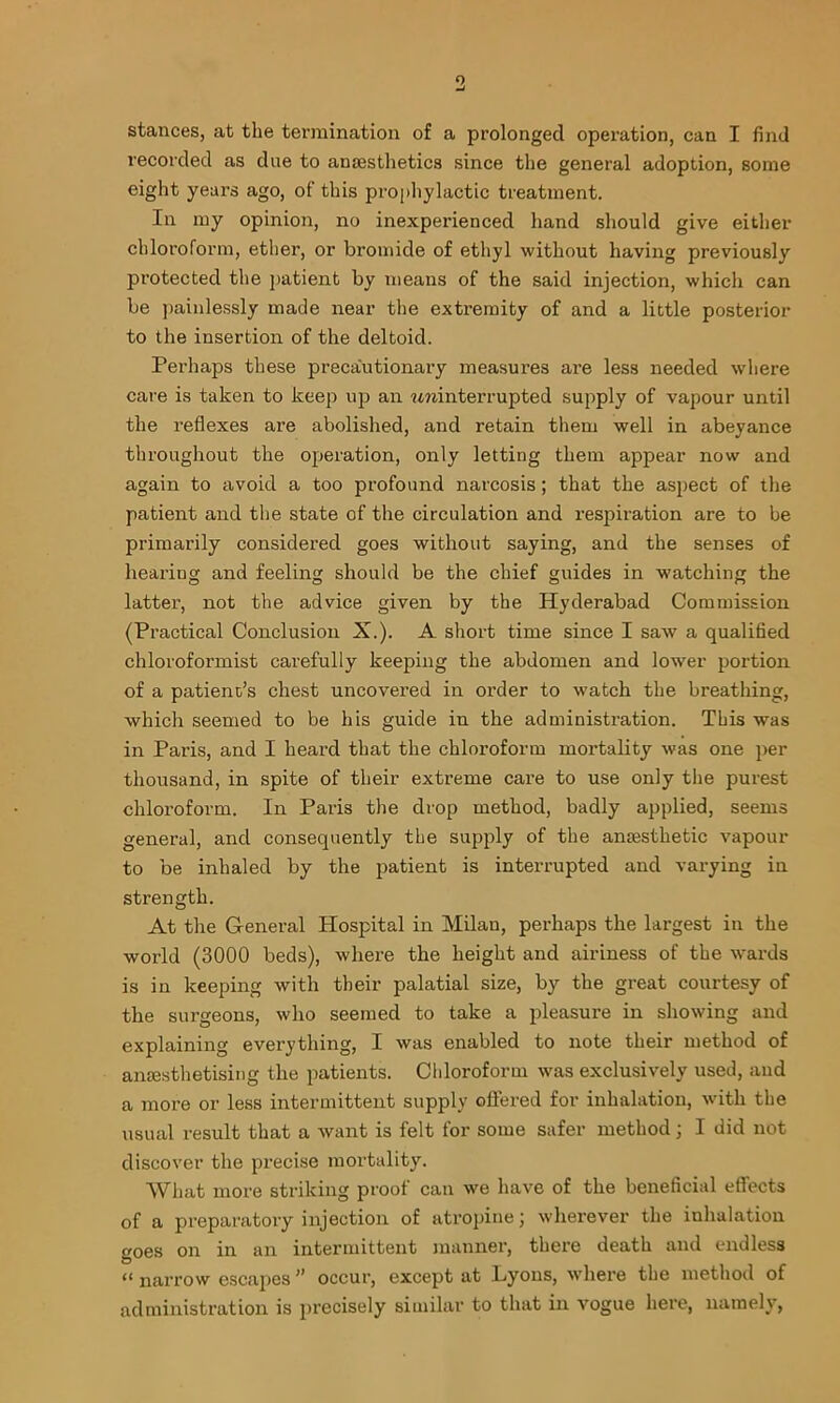 stances, at the tei’mination of a prolonged operation, can I find recorded as due to ansesthetics since the general adoption, some eight years ago, of this prophylactic treatment. In my opinion, no inexperienced hand should give either chloroform, ether, or bromide of ethyl without having previously protected the patient by means of the said injection, which can be i)ainlessly made near the extremity of and a little posterior to the insertion of the deltoid. Perhaps these precautionary measures are less needed w'here care is taken to keep ujo an wninterrupted supply of vapour until the reflexes are abolished, and retain them well in abeyance throughout the operation, only letting them appear now and again to avoid a too profound narcosis; that the aspect of the patient and the state of the circulation and respiration are to be primarily considered goes without saying, and the senses of hearing and feeling should be the chief guides in watching the latter, not the advice given by the Hyderabad Commission (Practical Conclusion X.). A short time since I saw a qualifled chloroformist carefully keeping the abdomen and lower portion of a patient’s chest uncovered in order to watch the breathing, which seemed to be his guide in the administration. This was in Paris, and I heard that the chloroform mortality was one j)er thousand, in spite of their extreme care to use only the purest chloroform. In Paris the drop method, badly applied, seems general, and consequently the supply of the anajsthetic vapour to be inhaled by the patient is interrupted and varying in strength. At the General Hospital in Milan, perhaps the largest in the world (3000 beds), where the height and airiness of the wards is in keeping with their palatial size, by the great courtesy of the surgeons, who seemed to take a pleasure in showing and explaining everything, I was enabled to note their method of anmsthetising the patients. Chloroform was exclusively used, and a more or less intermittent supply ofiered for inhalation, with the usual result that a want is felt for some safer method j I did not discover the precise mortality. What more striking proof can we have of the beneficial effects of a preparatory injection of atropine j whei'ever the inhalation goes on in an intermittent manner, there death and endless “ narrow esca2')es ” occur, except at Lyons, where the method of administration is precisely similar to that in vogue here, namely,