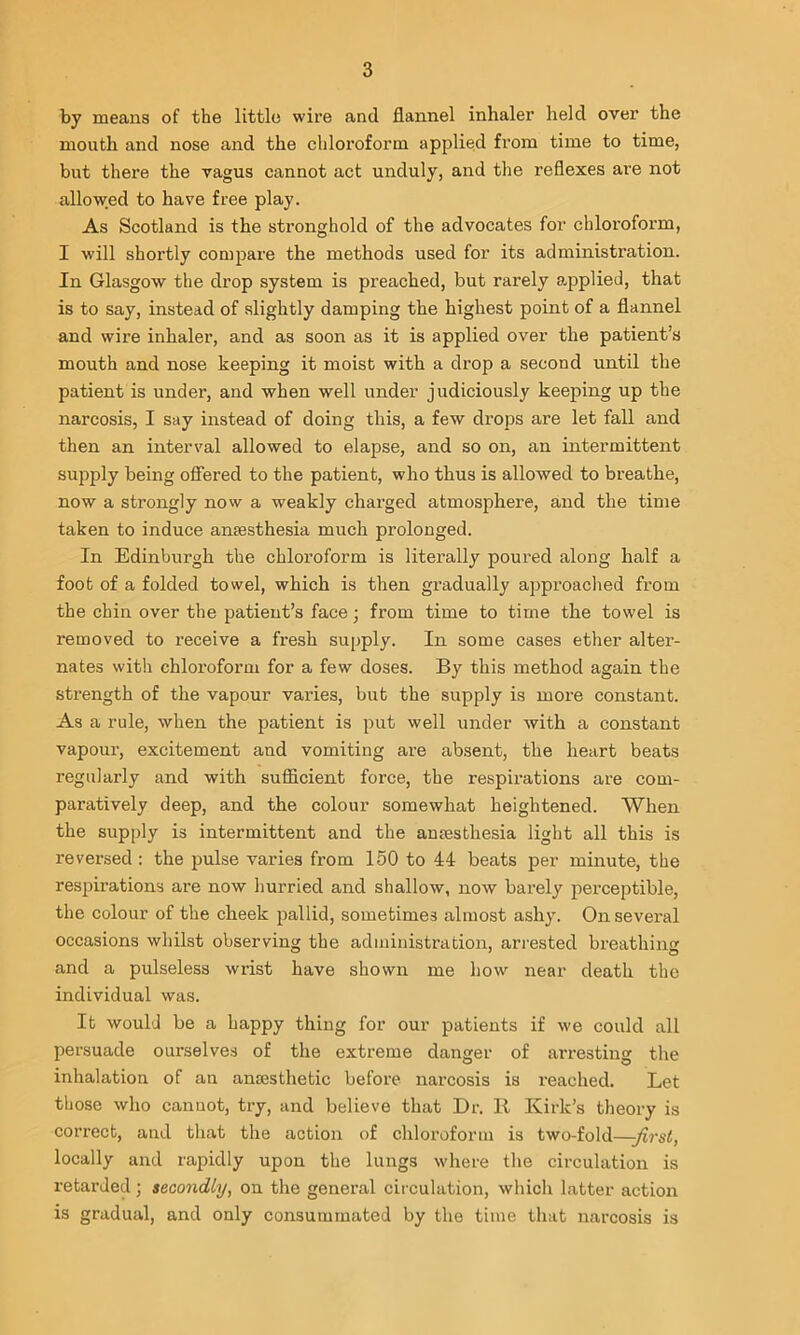 by means of the little wire and flannel inhaler held over the mouth and nose and the chloroform applied from time to time, but there the vagus cannot act unduly, and the reflexes are not allowed to have free play. As Scotland is the stronghold of the advocates for chloroform, I will shoi’tly compare the methods used for its administration. In Glasgow the drop system is preached, but rarely ajDplied, that is to say, instead of slightly damping the highest point of a flannel and wire inhaler, and as soon as it is applied over the patient’s mouth and nose keeping it moist with a drop a second until the patient is under, and when well under judiciously keeping up the narcosis, I say instead of doing this, a few drops are let fall and then an interval allowed to elapse, and so on, an intermittent supply being offered to the patient, who thus is allowed to breathe, now a strongly now a weakly charged atmosphere, and the time taken to induce anaesthesia much prolonged. In Edinburgh the chloroform is literally poured along half a foot of a folded towel, which is then gradually approached from the chin over the patient’s face; from time to time the towel is removed to receive a fresh supply. In some cases ether alter- nates with chloroform for a few doses. By this method again the strength of the vapour varies, but the supply is more constant. As a rule, when the patient is put well under with a constant vapour, excitement and vomiting are absent, the heart beats regularly and with sufficient force, the respirations are com- paratively deep, and the colour somewhat heightened. When the supply is intermittent and the anaesthesia light all this is reversed : the pulse varies from 150 to 44 beats per minute, the respirations are now hurried and shallow, now barely perceptible, the colour of the cheek pallid, sometimes almost ashy. On several occasions whilst observing the administration, arrested breathing and a pulseless wrist have shown me how near death the individual was. It would be a happy thing for our patients if we could all persuade ourselves of the extreme danger of arresting the inhalation of an anesthetic before narcosis is i-eached. Let those who canuot, try, and believe that Dr. R Kirk’s theory is correct, and that the action of chloroform is two-fold—-first, locally and rapidly upon the lungs where the circulation is retarded; secondly, on the general circulation, which latter action is gradual, and only consummated by the time that narcosis is