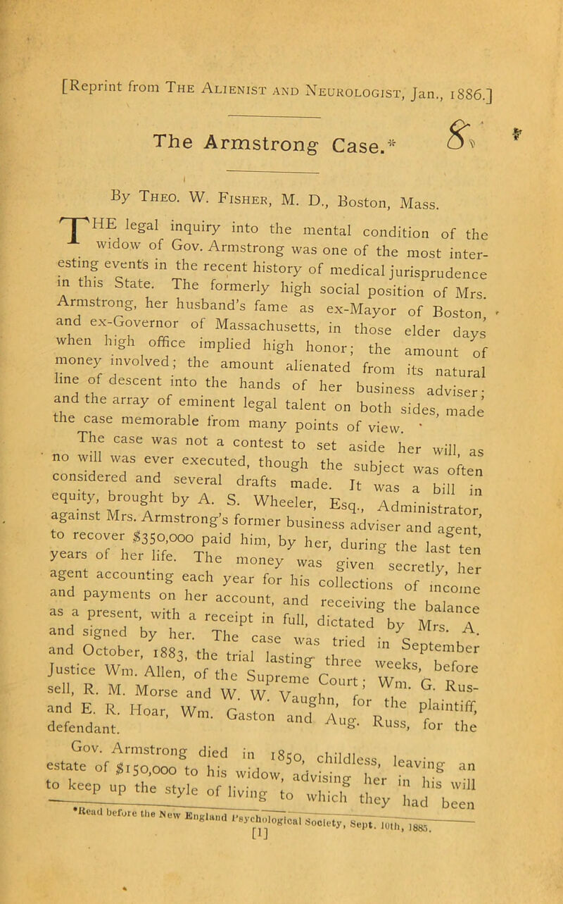 [Reprint from The Alienist and Neurologist, Jan., 1886.] The Armstrong Case.'' By Theo. W. Fisher, M. D., Boston, Mass. 'I ''HE legal inquiry into the mental condition of the widow of Gov. Armstrong was one of the most inter- esting events in the recent history of medical jurisprudence m this State. The formerly high social position of Mrs Armstrong, her husband’s fame as ex-Mayor of Boston' and ex-Governor of Massachusetts, in those elder davs when high office implied high honor; the amount of money involved; the amount alienated from its natural line of descent into the hands of her business adviser- and the array of eminent legal talent on both sides, made the case memorable from many points of view * The case was not a contest to set aside her will as no W.1I was ever executed, though the subject was often eonstdered and several drafts made. It was a bill “ equity, brought by A. S. Wheeler Esn ^ against Mrs^Armstrong's former business adviser anTavent'’ :am“or;fr'^ftr/hf a.ent accounting each ,ear“Z hHorc: ns^T.tt nd payments on her account, and receiving the balance as a present w.th a receipt in full, dictated by Mrs A and signed by her. The case was tried in <? ' . u ' and October, 1883, the trial lasting three weeS ^’f se“ltR. M'.”Mmse’a^d W. w vTughn“J' Z' Gov. Armstrong died in 1850, childless • estate of 1,50,000 to his widow, advising her ^1,''® m up the style of living *~ — . — •K..a uerw. _