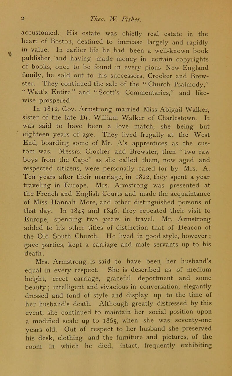 accustomed. His estate was chiefly real estate in the heart of Boston, destined to increase largely and rapidly in value. In earlier life he had been a well-known book publisher, and having made money in certain copyrights of books, once to be found in every pious New England family, he sold out to his successors, Crocker and Brew- ster. They continued the sale of the “ Church Psalmody,” “Watt’s Entire” and “Scott’s Commentaries,” and like- wise prospered In 1812, Gov. Armstrong married Miss Abigail Walker, sister of the late Dr. William Walker of Charlestown. It was said to have been a love match, she being but eighteen years of age. They lived frugally at the West End, boarding some of Mr. A’s apprentices as the cus- tom was. Messrs. Crocker and Brewster, then “ two raw boys from the Cape” as she called them, now aged and respected citizens, were personally cared for by Mrs. A. Ten years after their marriage, in 1822, they spent a year traveling in Europe. Mrs. Armstrong was presented at the French and English Courts and made the acquaintance of Miss Hannah More, and other distinguished persons of that day. In 1845 1846, they repeated their visit to Europe, spending two years in travel. Mr. Armstrong added to his other titles of distinction that of Deacon of the Old South Church. He lived in good style, however ; gave parties, kept a carriage and male servants up to his death. Mrs. Arrnstrong is said to have been her husband’s equal in every respect. She is described as of medium height, erect carriage, graceful deportment and some beauty ; intelligent and vivacious in conversation, elegantly dressed and fond of style and display up to the time of her husband’s death. Although greatly distressed by this event, she continued to maintain her social position upon a modified scale up to 1865, when she was seventy-one years old. Out of respect to her husband she preserved his desk, clothing and the furniture and pictures, of the room in which he died, intact, frequently exhibiting