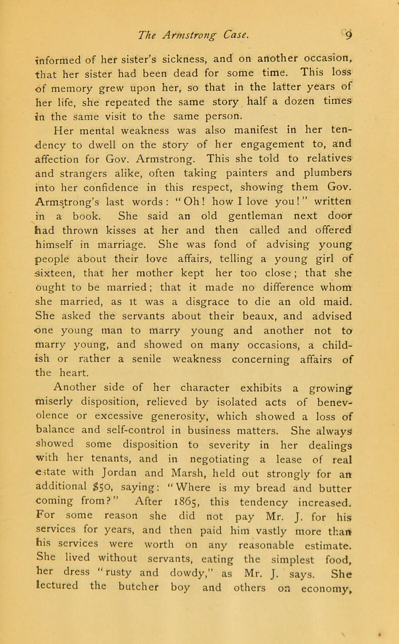 informed of her sister’s sickness, and on another occasion, that her sister had been dead for some time. This loss of memory grew upon her, so that in the latter years of her life, she repeated the same story half a dozen times in the same visit to the same person. Her mental weakness was also manifest in her ten- dency to dwell on the story of her engagement to, and affection for Gov. Armstrong. This she told to relatives and strangers alike, often taking painters and plumbers into her confidence in this respect, showing them Gov. Armstrong’s last words : “ Oh ! how I love you ! ” written in a book. She said an old gentleman next door had thrown kisses at her and then called and offered himself in marriage. She was fond of advising young people about their love affairs, telling a young girl of sixteen, that her mother kept her too close; that she ought to be married; that it made no difference whom she married, as it was a disgrace to die an old maid. She asked the servants about their beaux, and advised one young man to marry young and another not to marry young, and showed on many occasions, a child- ish or rather a senile weakness concerning affairs of the heart. Another side of her character exhibits a growing miserly disposition, relieved by isolated acts of benev- olence or excessive generosity, which showed a loss of balance and self-control in business matters. She always showed some disposition to severity in her dealings with her tenants, and in negotiating a lease of real estate with Jordan and Marsh, held out strongly for an additional ;^5o, saying: “Where is my bread and butter coming from?’’ After 1865, this tendency increased. For some reason she did not pay Mr. J. for his services for years, and then paid him vastly more than his services were worth on any reasonable estimate. She lived without servants, eating the simplest food, her dress “ rusty and dowdy,” as Mr. J. says. She lectured the butcher boy and others on economy.