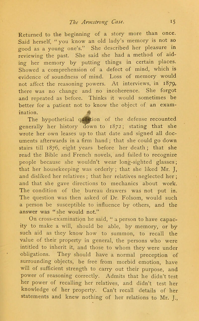 Returned to the beginning of a story more than once. Said herself, “you know an old lady’s memory is not so good as a young one’s.’’ She described her pleasure in reviewing the past. She said she had a method of aid- ing her memory by putting things in certain places. Showed a comprehension of a defect of mind, which is evidence of soundness of mind. Loss of memory would not affect the reasoning powers. At interviews, in 1879, there was no change and no incoherence. She forgot and repeated as before. Thinks it would sometimes be better for a patient not to know the object of an exam- ination. V. The hypothetical q4|^ion of the defense recounted generally her history ^wn to 1872; stating that she wrote her own leases up to that date and signed all doc- uments afterwards in a firm hand ; that she could go down stairs till 1876, eight years before her death; that she read the Bible and French novels, and failed to recognize people because she wouldn’t wear long-sighted glasses; that her housekeeping was orderly ; that she liked Mr. J, and disliked her relatives ; that her relatives neglected her; and that she gave directions to mechanics about work. The condition of the bureau drawers was not put in. The question was then asked of Dr. Folsom, would such a person be susceptible to influence by others, and the answer was “ she would not.” On cross-examination he said, “ a person to have capac- ity to make a will, should be able, by memory, or by such aid as they know how to summon, to recall the value of their property in general, the persons who were intitled to inherit it, and those to whom they were under obligations. They should have a normal preception of surrounding objects, be free from morbid emotion, have will of sufificient strength to carry out their purpose, and power of reasoning correctly. Admits that he didn’t test her power of recalling her relatives, and didn’t test her knowledge of her property. Can’t recall details of her statements and knew nothing of her relations to Mr. J.,