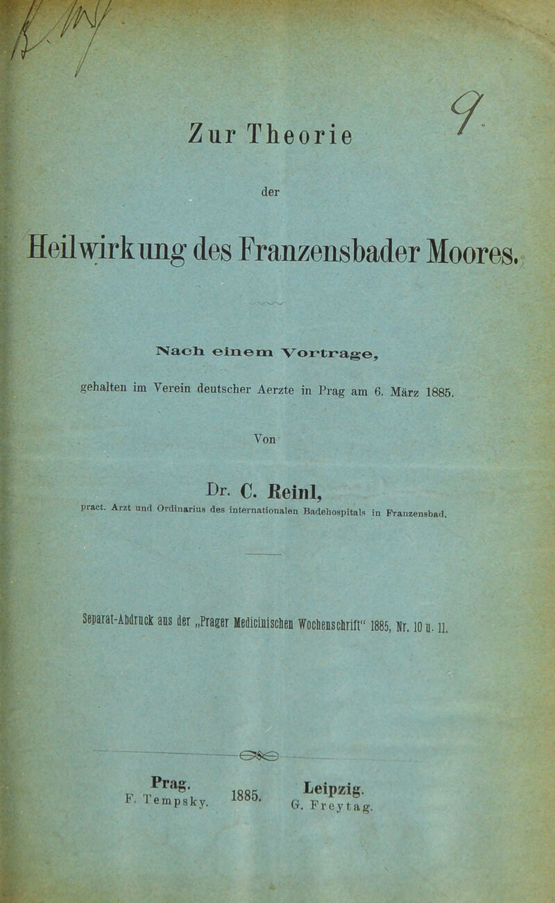 der . Heilwirkung des Franzensbader Moores. rs'aeli einem Vortrage, gehalten im Verein deutscher Aerzte in Prag am 6. März 1885. Von Dr- C. Reinl, pract. Arzt und Ordinarius des internationalen Badehospitals in Franzensbad. Separai-Atidriick ans der „Prager Medicinisclien Wochenschrift“ 1885, Kr, 10 u-11. Prag. F. Tempsky. 1885. Leipzig. G. Frey tag.