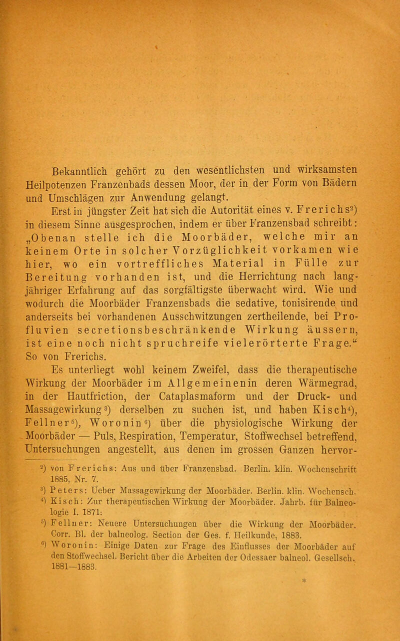 Bekanntlich gehört zu den wesentlichsten und wirksamsten Heilpotenzen Franzenbads dessen Moor, der in der Form von Bädern und Umschlägen zur Anwendung gelangt. Erst in jüngster Zeit hat sich die Autorität eines v. Frerichs2) in diesem Sinne ausgesprochen, indem er über Franzensbad schreibt: „Obenan stelle ich die Moorbäder, welche mir an keinem Orte in solcher Vorzüglichkeit vorkamen wie hier, wo ein vortreffliches Material in Fülle zur Bereitung vorhanden ist, und die Herrichtung nach lang- jähriger Erfahrung auf das sorgfältigste überwacht wird. Wie und wodurch die Moorbäder Franzensbads die sedative, tonisirende und anderseits bei vorhandenen Ausschwitzungen zertheilende, bei Pro- fluvien secretionsbeschränkende Wirkung äussern, ist eine noch nicht spruchreife vielerörterte Frage.“ So von Frerichs. Es unterliegt wohl keinem Zweifel, dass die therapeutische Wirkung der Moorbäder im All ge meinenin deren Wärmegrad, in der Hautfriction, der Cataplasmaform und der Druck- und Massagewirkung3) derselben zu suchen ist, und haben Kisch4 5), Fellner6), Woronin0) über die physiologische Wirkung der Moorbäder — Puls, Respiration, Temperatur, Stoffwechsel betreffend, Untersuchungen angestellt, aus denen im grossen Ganzen hervor- 2) von Frerichs: Aus und über Franzensbad. Berlin, klin. Wochenschrift 1885, Nr. 7. 8) Peters: Ucber Massagewirkung der Moorbäder. Berlin, klin. Wochensch. 41 Kisch: Zur therapeutischen Wirkung der Moorbäder. Jabrb. für Balneo- logie I. 1871: 5) Fellner: Neuere Untersuchungen über die Wirkung der Moorbäder. Corr. Bl. der balneolog. Section der Ges. f. Heilkunde, 1883. °) Woronin: Einige Daten zur Frage des Einflusses der Moorbäder auf den Stoffwechsel. Bericht über die Arbeiten der Odessaer balneol. Gesellsch. 1881—1883.