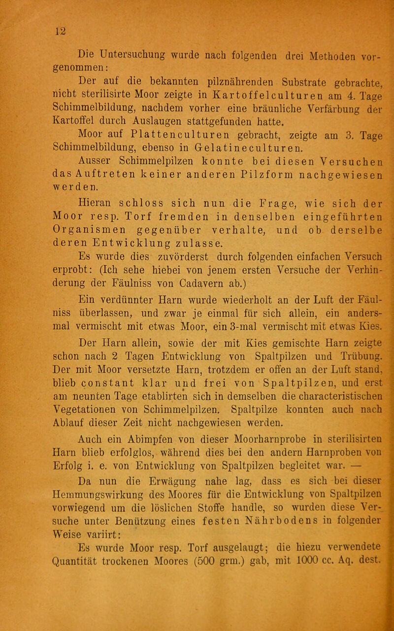 Die Untersuchung wurde nach folgenden drei Methoden vor- genommen : Der auf die bekannten pilznährenden Substrate gebrachte, nicht sterilisirte Moor zeigte in Kartoffelculturen am 4. Tage Schimmelbildung, nachdem vorher eine bräunliche Verfärbung der Kartoffel durch Auslaugen stattgefunden hatte. Moor auf Platten culturen gebracht, zeigte am 3. Tage Schimmelbildung, ebenso in Gelatineculturen. Ausser Schimmelpilzen konnte bei diesen Versuchen dasAuftreten keiner anderen Pilzform nachgewiesen werden. Hieran schloss sich nun die Frage, wie sich der Moor resp. Torf fremden in denselben eingeführten Organismen gegenüber verhalte, und ob derselbe deren Entwicklung zulasse. Es wurde dies zuvörderst durch folgenden einfachen Versuch erprobt: (Ich sehe hiebei von jenem ersten Versuche der Verhin- derung der Fäulniss von Cadavern ab.) Ein verdünnter Harn wurde wiederholt an der Luft der Fäul- niss überlassen, und zwar je einmal für sich allein, ein anders- mal vermischt mit etwas Moor, ein 3-mal vermischt mit etwas Kies. Der Harn allein, sowie der mit Kies gemischte Harn zeigte schon nach 2 Tagen Entwicklung von Spaltpilzen und Trübung. Der mit Moor versetzte Harn, trotzdem er offen an der Luft stand, blieb constant klar und frei von Spaltpilzen, und erst am neunten Tage etablirten sich in demselben die characteristischen Vegetationen von Schimmelpilzen, Spaltpilze konnten auch nach Ablauf dieser Zeit nicht nachgewiesen werden. Auch ein Abimpfen von dieser Moorharnprobe in sterilisirten Harn blieb erfolglos, während dies bei den andern Harnproben von Erfolg i. e. von Entwicklung von Spaltpilzen begleitet war. — Da nun die Erwägung nahe lag, dass es sich bei dieser Hemmungswirkung des Moores für die Entwicklung von Spaltpilzen vorwiegend um die löslichen Stoffe handle, so wurden diese Ver- suche unter Benützung eines festen Nährbodens in folgender Weise variirt: Es wurde Moor resp. Torf ausgelaugt; die hiezu verwendete Quantität trockenen Moores (500 grm.) gab, mit 1000 cc. Aq. dest.