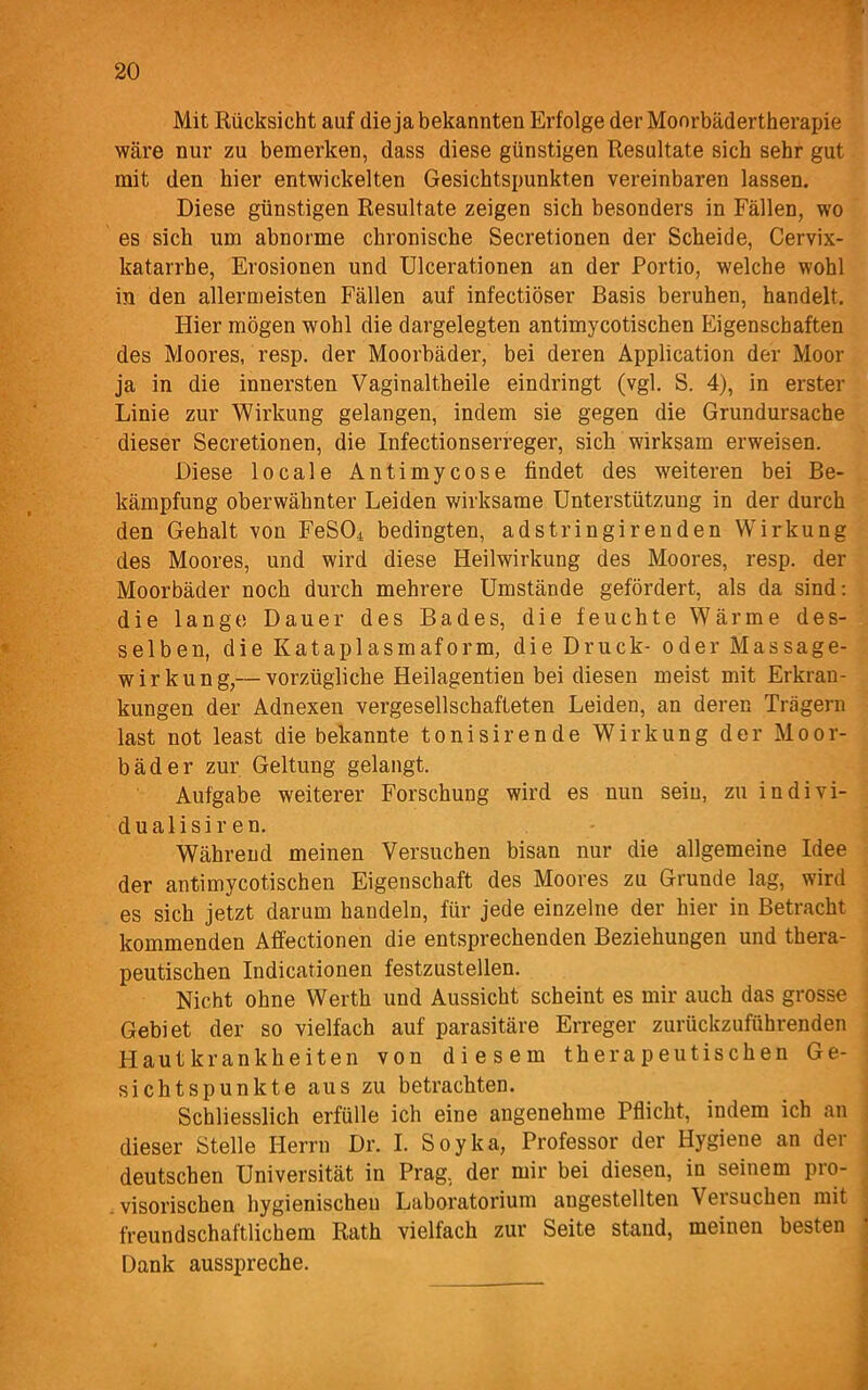 ' Mit Rücksicht auf die ja bekannten Erfolge der Moorbäder therapie wäre nur zu bemerken, dass diese günstigen Resultate sich sehr gut mit den hier entwickelten Gesichtspunkten vereinbaren lassen. Diese günstigen Resultate zeigen sich besonders in Fällen, wo es sich um abnorme chronische Secretionen der Scheide, Cervix- katarrhe, Erosionen und Ulcerationen an der Portio, welche wohl in den allermeisten Fällen auf infectiöser Basis beruhen, handelt. Hier mögen wohl die dargelegten antimycotischen Eigenschaften des Moores, resp. der Moorbäder, bei deren Application der Moor ja in die innersten Vaginaltheile eindringt (vgl. S. 4), in erster Linie zur Wirkung gelangen, indem sie gegen die Grundursache dieser Secretionen, die Infectionserreger, sich wirksam erweisen. Diese locale Antimycose findet des weiteren bei Be- kämpfung oberwähnter Leiden wirksame Unterstützung in der durch den Gehalt von FeS04 bedingten, adstringirenden Wirkung des Moores, und wird diese Heilwirkung des Moores, resp. der Moorbäder noch durch mehrere Umstände gefördert, als da sind: die langt! Dauer des Bades, die feuchte Wärme des- selben, die Kataplasmaform, die Druck- oder Massage- wirkung,— vorzügliche Heilagentien bei diesen meist mit Erkran- kungen der Adnexen vergesellschafteten Leiden, an deren Trägern last not least die bekannte tonisirende Wirkung der Moor- bäder zur Geltung gelangt. Aufgabe weiterer Forschung wird es nun sein, zu indivi- dualisir en. Während meinen Versuchen bisan nur die allgemeine Idee der antimycotischen Eigenschaft des Moores zu Grunde lag, wird es sich jetzt darum handeln, für jede einzelne der hier in Betracht kommenden Affectionen die entsprechenden Beziehungen und thera- peutischen Indicationen festzustellen. Nicht ohne Werth und Aussicht scheint es mir auch das grosse Gebiet der so vielfach auf parasitäre Erreger zurückzuführenden Hautkrankheiten von diesem therapeutischen Ge- sichtspunkte aus zu betrachten. Schliesslich erfülle ich eine angenehme Pflicht, indem ich an dieser Stelle Herrn Dr. I. Soyka, Professor der Hygiene an der deutschen Universität in Prag, der mir bei diesen, in seinem pro- visorischen hygienischen Laboratorium augestellten Versuchen mit freundschaftlichem Rath vielfach zur Seite stand, meinen besten Dank ausspreche.