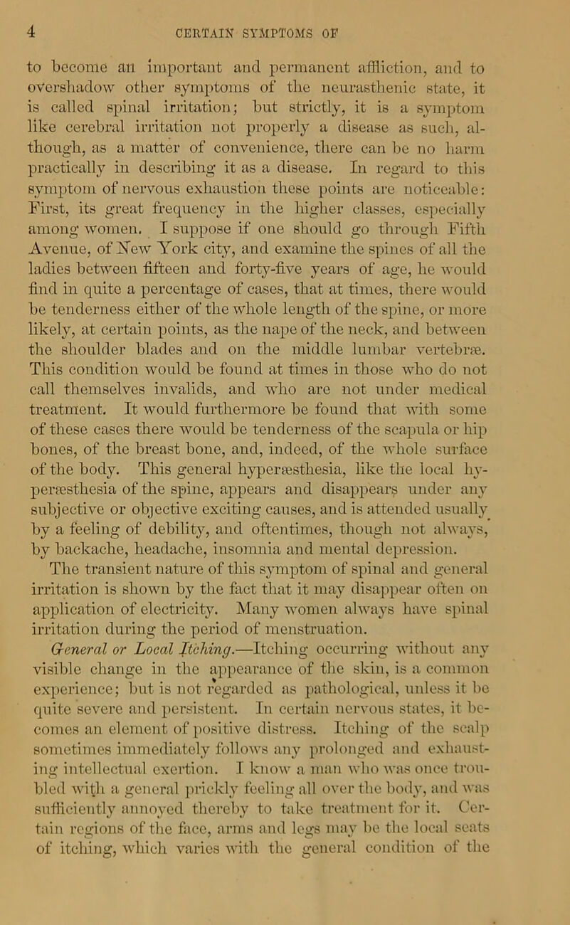 to become an Important and permanent affliction, and to overshadow other symptoms of the neurasthenic state, it is called spinal irritation; but strictly, it is a symptom like cerebral irritation not XR’cperly a disease as sucli, al- though, as a matter of convenience, there can be no hanu practically in desexibing it as a disease. In regard to this symptom of nervous exhaustioix these points are noticeable: First, its great frequency in the higher classes, especially among women, I suppose if one should go thi’ough Fifth Avenue, of Hew York city, and examine the spines of all the ladies between fifteen and foidy-five years of age, he would find in quite a percentage of cases, that at times, there would be tenderness either of the whole lengdli of the spine, or more likely, at certain points, as the nape of the neck, and between the shoulder blades and on the middle lumbar vei’tebi'ne. This condition would be found at times in those who do not call themselves invalids, and who ai*e not mxder medical treatment. It would furthermore be found that with some of these cases there would be tenderness of the scapula or hip bones, of the breast bone, and, indeed, of the whole surface of the body. This geixei’xil hyperxesthesia, like the locxil I13’- perxesthesia of the spine, appears and disappexii*^ untler any subjective or objective exciting causes, and is attended usually by a feeling of debility, and oftentimes, though not always, by backache, headache, insomnia and mental depi’ession. The transient nature of this symptom of spinal and gonei’xil iri’itation is shown by the fact thxit it may disappear often on application of electidcity. Many women alwxxys have spinal iri’itation during the period of menstruation. General or Local Itching.—Itching occurring witliout any visible change in the appearance of the skin, is a common experience; but is not regxirded as pathological, unless it be quite severe and persistent. In certain nervous states, it be- comes an element of positive distress. Itching of the scalp sometimes immediately folloivs any prolonged and exhaust- ing intellectual exertion. I know a mxni who wxxs once trou- bled with a general prickly feeling all over the body, and was sufficiently annoyed thcrclxy to txike trexitment for it. Cer- tain regions of the face, arms and legs may be the local seats of itching, which varies with the general condition of the