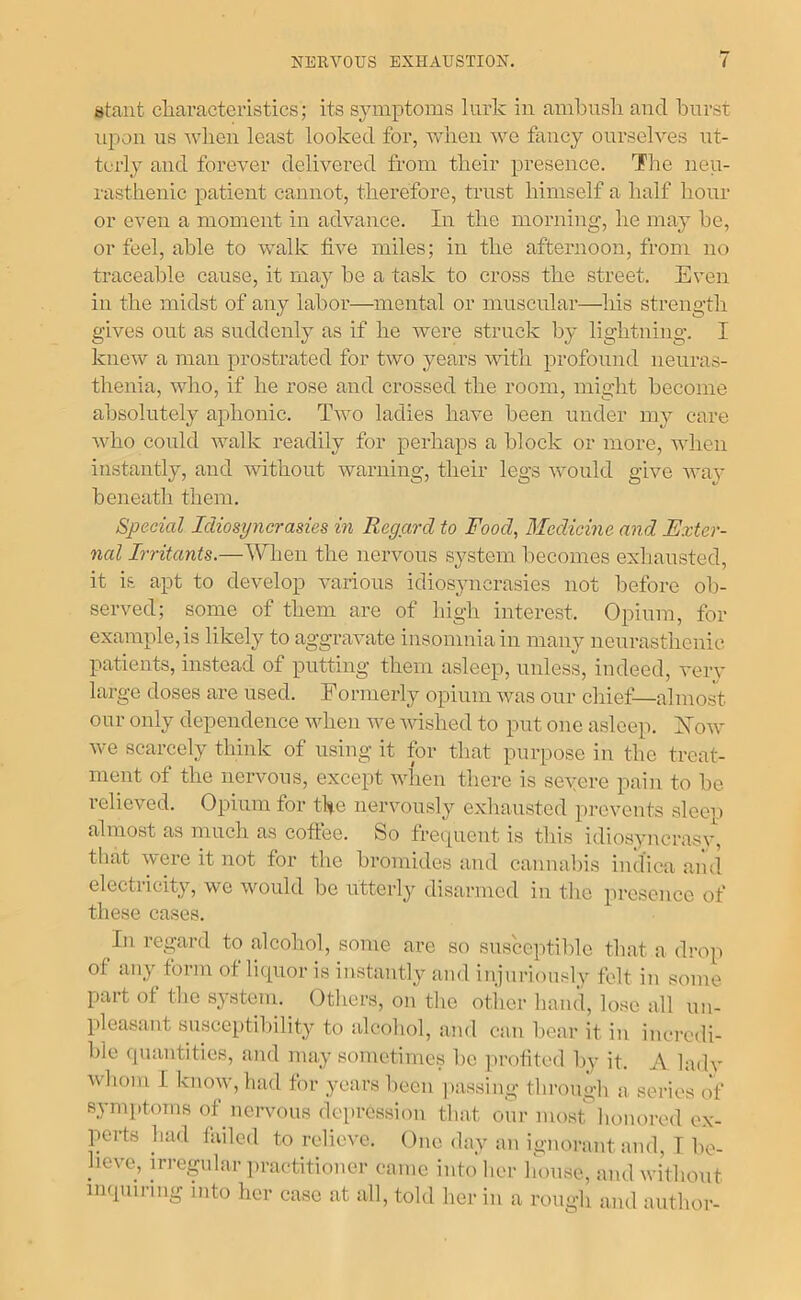 stant cliaractoristics; its symptoms lurk in ambush and burst upon us wlien least looked for, when we fancy ourselves ut- terly and forever delivered from their presence. The neu- rasthenic patient cannot, therefore, trust himself a half hour or even a moment in advance. In the morning, he may be, or feel, able to walk five miles; in the afternoon, from no traceable cause, it may be a task to cross the street. Even in the midst of any labor—mental or muscular—his strength gives out as suddenly as if he were struck by lightning. I knew a man prostrated for two years with profound neuras- thenia, who, if he rose and crossed the room, might become absolutely aphonic. Tavo ladies have been under mj’ care Avho could walk readily for perhaps a block or more, when instantly, and Avithout warning, tlieir legs Avould give avra’ beneath them. Special Idiosyncrasies in Regard to Food, Medicine and Exter- nal Irritants.—Wlien the nervous system becomes exhausted, it is apt to develop various idiosyncrasies not before ob- served; some of them are of high interest. Opium, for example, is likely to aggraAvate insomnia in many nenrasthenic patients, instead of putting them asleep, unless, indeed, A'ery large doses are used. Formerly opium Avas our chief—almost our only dependence AA^hen Ave AAdshed to put one asleep. Xoav Ave scarcely think of using it for that purpose in the treat- ment of the iieiwous, except Avhen there is seA’ere pain to be relieved. Opium for the iierA'ously exliausted preA’ents sleen almost as much as coffee. So frequent is this idiosyncrasy, that Avere it not for the bromides and cannabis indica and electricity, we Avould be utterly disarmed in the presence of these cases. In regard to alcohol, some are so susceptible that a drop of any form of liquor is instantly and injuriously felt in some part of the systeni.^ Others, on the otl'ier hand, lose all un- pleasant susceptilfility to alcohol, and can bear it in incredi- ble quantities, and may sometimes l>e ]irotited by it. A huh' Avhom I knoAV,had for years been passing through a series of symptoms of neiwous depression that our most honored e.\- perts had failed to relieve. One day an ignorant and, I be- lieve, mregidar ])ractitioner came into her house, and without inquiring into her case at all, told her in a rough and author-