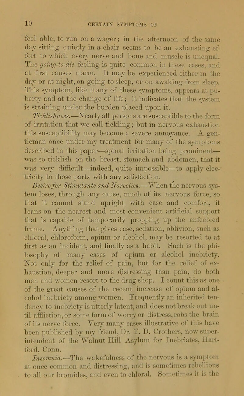 feel able, to run on a wager; in tlie afternoon of the same day sitting quietly in a chair seems to he an exliaustiiig ot- fort to which every nerve and hone and muscle is unequal. The going-to-die feeling is quite common in these cases, and at first causes alarm. It may he experienced either in the day or at uight, on going to sleep, or on awaking from sleep. This s}unptom, like many of these symptoms, appears at pu- berty and at the change of life; it indicates that the system is straining under the burden placed upon it. Ticklishness.—ISTearl}- all persons are susceptible to the form of irritation that we call tickling; but in nervous exhaustion tins susceptibility may become a severe annoyance. A gen- tleman once under my treatment for many of the symptoms described in this paper—spinal irritation being prominent— was so ticklish on the breast, stomach and abdomen, that it was very ditficult—indeed, quite impossible—to apply elec-- tricity to those paifs \Ath any satisfaction. Desire for Stimulants and Narcotics.—When the nervous sys- tem loses, through any cause, much of its nervous force, so that it cannot stand upright with ease and comfort, it leans on the nearest and most convenient artificial support that is capable of temporarily propping up the enfeebled frame. Anything that gives ease, sedation, oblivion, such as chloral, chloroform, opium or alcohol, may be resorted to at first as an incident, and finally as a habit. Such is the ])hi- losophy of many cases of opium or alcohol inebriety. bTot only for the relief of pain, but for the relief of ex- haustion, deeper and more distressing than ]>ain, do both men and women resort to the drug shop. I count this as one of the great causes of the recent increase of opium and al- cohol inebriety among Avomen. Frequently an inherited ten- dency to inebriety is utterly latent, and docs not break out un- til afiiiction,or some form of AAmrryor distress, robs the brain of its nerve force. Very many cases illustrative of this have been published I)}’ my friend. Dr. T. D. Crothers, uoav snpei- intendent of the Walnut Hill Asylum for Inebriates, Hart- ford, Conn. Insomnia.-—The Avakcfulncss of the nervous is a synqitom at once common and distressing, and is sometimes rebellions to all our bromides, and even to chloral. [Sometimes it is the