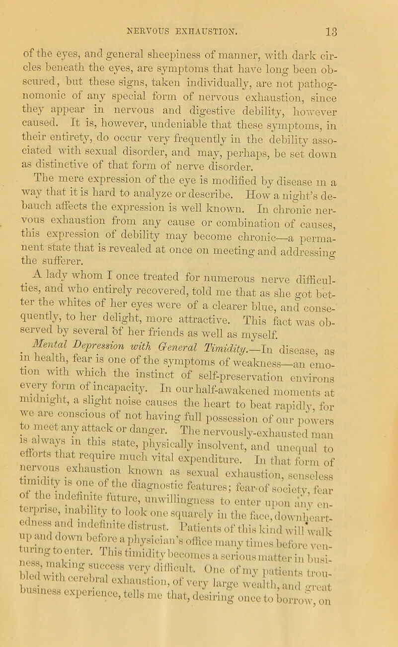 of the eyes, and general sheepiness of manner, vnth dark cir- cles beneath the e^^es, are symptoms that have long been ob- scured, but these signs, taken individually, are not pathog- nomonic of any special form of nervous exhaustion, since they appear in nervous and digestive debility, ho'ivever caused. It is, however, undeniable that these symptoms, in their entirety, do occur very frequently in the debility asso- ciated with sexual disorder, and may, perhaps, be set down as distinctive of that form of nerve disorder. The mere expression of the eye is modified by disease in a way that it is hard to analyze or describe. How a nighfis de- bauch allects the expression is well known. In chronic ner- vous exhaustion from any cause or combination of causes, this expression of debility may become chronic—a perma- nent state that is revealed at once on meeting and addressince the sufferer. ^ ^ A lady whom I once treated for numerous nerve difficul- ties, and who entirely recovered, told me that as she got bet- ter the whites of her eyes were of a clearer blue, and conse- quently, to her delight, more attractive. This fact was ob- served by several of her friends as well as myself. _ Mmtal Depression with aeneral Timidity.—In disease, as in health, fear is one of the sjmiptoms of weakness—an emo- tion with winch the instinct of self-preservation emnrons eveiy form of incapacity. In our half-awakened moments at midnight, a slight noise causes the heart to beat rapidly for we are conscious of not having full possession of our powers to meet any attack or danger. The nervously-exhausted man 18 always in this state, physically insolvent, and unequal to eftoits that require much vital expenditure. In that form of nervous exhaustion known as sexual exhaustion, senseless timidity 18 cme of the diagnostic features; fear-of sociefv, fear of the indefinite future, unwillingness to enter upon li'iiv cn- ei prise, inabi ity to look one squarely in the face,downhcart- edness and nulodmtc distrast. Patients of tliis kind wiliVaik up and down before apbysicia.i's office many times l.cfore ven unngtoenter. This ti.nidityi.econies ase,■ions.natterin In,sii .css, making sneecss vciy .litlicnlt. One of n.y patients t.-ou blc.lw.thoerebn,l exi.anstion, of very large „4,Itl. business experience, tells me that, desiring once to bonw, in