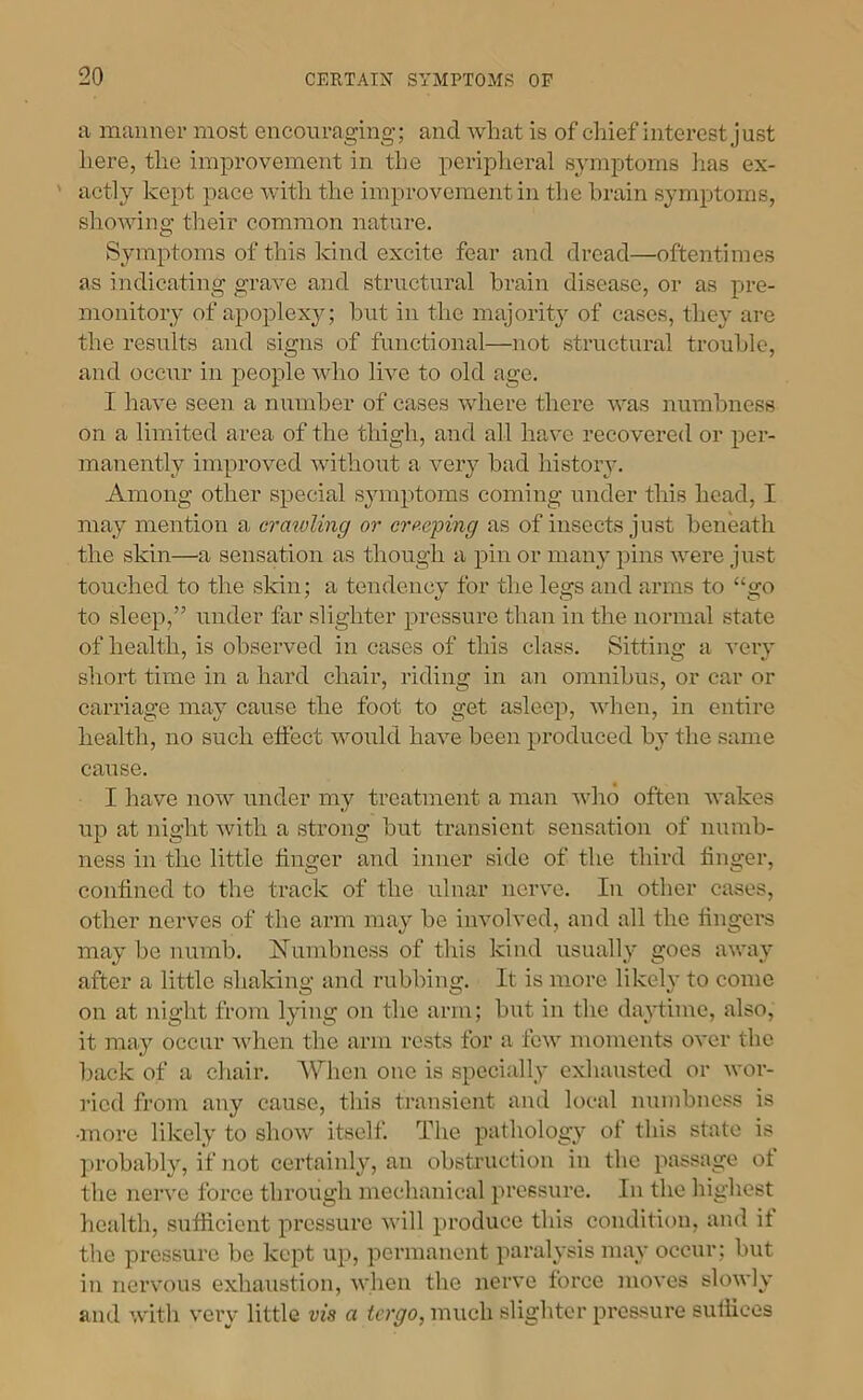 ii maimer most encouraging; and what is of eliief interest Just here, the improvement in the periplieral symptoms has ex- ' actly kept pace with the improvement in tlie brain symptoms, shoAving their common nature. Symptoms of this kind excite fear and dread—oftentimes as indicating graA^e and structural brain disease, or as pre- monitory of apoplexy; hut in the majority of cases, they are the results and signs of functional—not structural trouble, and occur in people A\dio Ih’-e to old age. I haA^e seen a number of cases Avhere there Avas numbness on a limited area of the thigh, and all have recovered or per- manently improAmd Avithout a very had history. Among other special symptoms coming under this head, I may mention a crawling or creeping as of insects just beneath the skin—a sensation as though a pin or many pins AA^ere just touched to the skin; a tendency for the legs and arms to “go to sleep,” under far slighter pressure than in the normal .state of health, is observed in cases of this class. Sitting a A’ery short time in a hard chair, riding in an omnibus, or car or carriage may cause the foot to get aslee}), AA'hen, in entire health, no such etfect would haA^e been produced by tlie same cause. I have noAV under my treatment a man Avho often Avakes up at night Avith a strong hut transient sensation of numb- ness in the little linger and inner side of the third linger, conlined to the track of the ulnar iicrA'e. In other cases, other nerves of the arm may be involved, and all the lingers may be numb. Numbness of this kind usually goes aAA'ay after a little shakino' and rubbing. It is more likelv to come on at night from lying on the arm; but in the daAdime, also, it may occur AAdien the arm rests for a Icav moments OA'er the back of a chair. When one is specially exhausted or Avor- ried from any cause, this transient and local numbne.ss is •more likely to shoAv itself. The pathology of this state is ])robably, if not certainly, an obstruction in the passage ot the nerA'e force through mechanical pressure. In the highest health, .sufficient pressure AA’ill produce this condition, and it the pressure be kept up, permanent paralysis may occur; but in nervous exhaustion, AA’hen the nerve force moves sloAvly and AA'ith A’ery little vis a much slighter pressure suffices