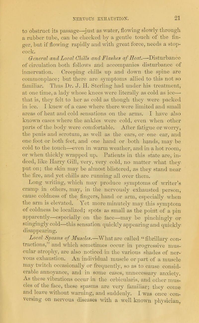to obstTuct its passage—-just as water, flowing slowly tlirough a rubber tube, can be checked by a gentle touch of the An- ger, but if flowing rapidly and with great force, needs a stop- cock. General and Local Chills and Flashes af Heat.—'Disturhance of circulation both follows and accompanies disturbance of innervation. Creeping chills up and down the spine are commonplace; but there are symptoms allied to this not so familiar. Thus Dr. J. IT. Sterling had under his treatment, at one time, a lady whose knees were literally as cold as ice— that is, they felt to her as cold as though they were packed in ice. I knew of a case wliere there were limited and small areas of heat and cold sensations on the arms. I have also known cases where the ankles were cold, even when other parts of the body were comfortable. After fatigue or worry, tlie penis and scrotum, as well as the ears, or one ear, and one foot or both feet, and one hand or both hands, may be cold to the touch—even in warm weather, and in a hot room, or when thickly wrapped up, Patients in this state are, in- deed, like Harry Gill, very, very cold, no matter what they put on; the skin may be almost blistered, as they stand near the Are, and yet chills are running all over them. Long writing, which may produce symptoms of writer’s cramp in others, may, in the nervously exhausted person, cause coldness of the_ fingers, hand or arm, especially when the arm is elevated. Yet more minutely may this symptom of coldness be localized; spots as small as the point of a pin apparently—especially on the face—may be pinchingly or stingingly cold—this sensation quickly appearing and cpiickly disappearing. Loeal Spasms of Muscles.—'Whatare called “fibrillary con- tractions,” and which sometimes occur in progressive mus- cular atrophy, are also noticed in the various shades of ner- vous e.xhanstion. An individual muscle or part of a muscle may twitch occasionally or frequently, so as to cause consid- erable annoyance, and in some eases, unnecessary anxiety. As these vibrations occur in the orbicularis, and other mus- cles of the face, these spasms are very lamiliar; they come and leave without warning, and suddeidy. I was once con- versing on nervous diseases with a well known physician,