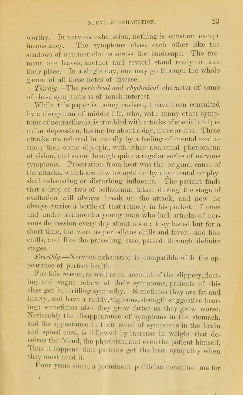 wortliv. In nervous exluiustion, nothing is constant except inconstanc^A The symptoms chase eacli other like the shadows of summer clouds across the landscape. The mo- ment one leaves, another and several stand ready to take their place. In a single day, one may go through the whole gamut of all these notes of disease. Thirdly.—The ])eriodical and rhythmical character of some of these symptoms is of much interest. While this paper is being rewsed, I have been consulted by a clergyman of middle life, who, vdth many other symp- toms of neurasthenia, is troubled with attacks of special and pe- culiar depression, lasting for about a day, more or less. These attacks are ushered in usually by a feeling of mental exalta- tion ; then come diplopia, with other abnormal phenomena of vision, and so on through quite a regular series of nervous symptoms. Prostration from heat was the original cause of the attacks, which are noAV brought on by any mental or phy- sical exhausting or disturbing influence. The patient finds that a drop or two of belladonna taken during the stage of exaltation will always break up the attack, and now he always Carries a bottle of that remedy in his pocket. I once had under treatment a young man who had attacks of ner- vous depression every day about noon ; they lasted hut for a short time, but were as periodic as chills and fever—and like cbills, and like the preceding case, passed through definite stages. Fourthly.—hlervous exhaustion is compatible with the ap- pearance of perfect health. For this reason, as well as on account of the slippery, fleet- ing and vague return of their symptoms, patients of this class get l)ut trifling .sympathy. Sometimes they are fixt and hearty, and have a ruddy, vigorous, strength-suggestive bear- ing; sometimes also they grow fatter as they grow woi'se. FToticeably the disappearance of symptoms in the stomach, and the appearance in their stead of symptoms in the brain ami spinal cord, is Ibllowed by increase in weight that de- ceives the friend, the physician, and even the patient himself. 1 bus it happens that patients get the least sympathy when they most need it. I our years since, a prominent politician consulted me for I