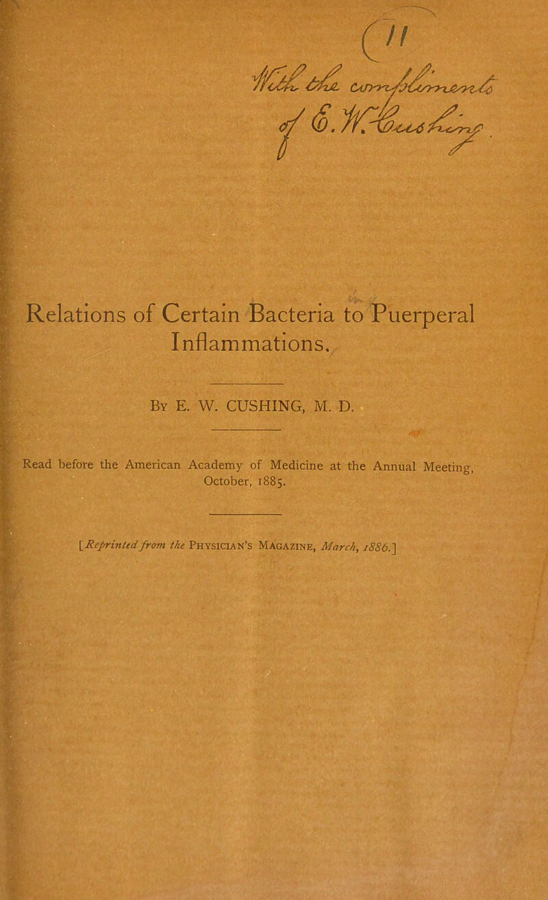 Relations of Certain Bacteria to Puerperal Inflammations, By E. W. CUSHING, M. D.d Read before the American Academy of Medicine at the Annual Meeting, October, 1885. \^Reprintedfrom the PHYSICIAN’S Magazine, March, 1886.']
