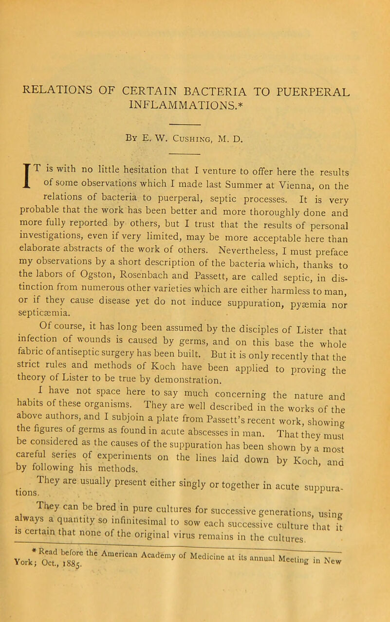 INFLAMMATIONS.* By E. W, Cushing, M. D, IT is with no little hesitation that I venture to offer here the results of some observations which I made last Summer at Vienna, on the relations of bacteria to puerperal, septic processes. It is very probable that the work has been better and more thoroughly done and more fully reported by others, but I trust tliat the results of personal investigations, even if very limited, may be more acceptable here than elaborate abstracts of the work of others. Nevertheless, I must preface my observations by a short description of the bacteria which, thanks to the labors of Ogston, Rosenbach and Passett, are called septic, in dis- tinction from numerous other varieties which are either harmless'to man, or if they cause disease yet do not induce suppuration, pyaemia nor septicaemia. Of course, it has long been assumed by the disciples of Lister that infection of wounds is caused by germs, and on this base the whole fabiic of antiseptic surgery has been built. But it is only recently that the strict rules and methods of Koch have been applied to proving the theory of Lister to be true by demonstration. I have not space here to say much concerning the nature and habits of these organisms. They are well described in the works of the above authors, and I subjoin a plate from Passett’s recent work, showing the figures of germs as found in acute abscesses in man. That they must be considered as the causes of the suppuration has been shown by a most careful series of experiments on the lines laid down by Koch and by following his methods. ' tions^*^^ suppura- They can be bred in pure cultures for successive generations, using ways a quantity so infinitesimal to sow each successive culture that it IS certain that none of the original virus remains in the cultures. • Oct' 88^