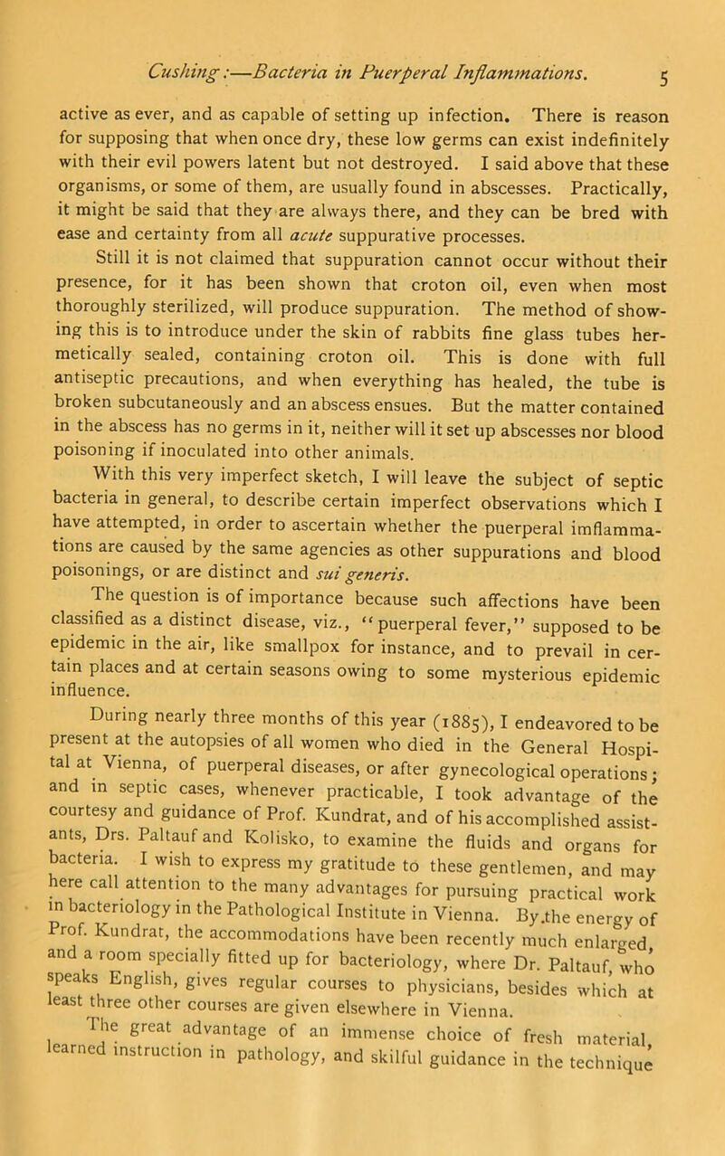 active as ever, and as capable of setting up infection. There is reason for supposing that when once dry, these low germs can exist indefinitely with their evil powers latent but not destroyed. I said above that these organisms, or some of them, are usually found in abscesses. Practically, it might be said that they are always there, and they can be bred with ease and certainty from all acute suppurative processes. Still it is not claimed that suppuration cannot occur without their presence, for it has been shown that croton oil, even when most thoroughly sterilized, will produce suppuration. The method of show- ing this is to introduce under the skin of rabbits fine glass tubes her- metically sealed, containing croton oil. This is done with full antiseptic precautions, and when everything has healed, the tube is broken subcutaneously and an abscess ensues. But the matter contained in the abscess has no germs in it, neither will it set up abscesses nor blood poisoning if inoculated into other animals. With this very imperfect sketch, I will leave the subject of septic bacteria in general, to describe certain imperfect observations which I have attempted, in order to ascertain whether the puerperal imflamma- tions are caused by the same agencies as other suppurations and blood poisonings, or are distinct and sui generis. The question is of importance because such affections have been classified as a distinct disease, viz., “puerperal fever,” supposed to be epidemic in the air, like smallpox for instance, and to prevail in cer- tain places and at certain seasons owing to some mysterious epidemic influence. During nearly three months of this year (1885), I endeavored to be present at the autopsies of all women who died in the General Hospi- tal at Vienna, of puerperal diseases, or after gynecological operations; and in septic cases, whenever practicable, I took advantage of the courtesy and guidance of Prof. Kundrat, and of his accomplished assist- ants, Drs. Paltaufand Kolisko, to examine the fluids and organs for bacteria. I wish to express my gratitude to these gentlemen, and may here call attentmn to the many advantages for pursuing practical work m bacteriology in the Pathological Institute in Vienna. By .the energy of Prof. Kundrat, the accommodations have been recently much enlarged and a room specially fitted up for bacteriology, where Dr. Paltauf who speaks English, gives regular courses to physicians, besides which at least three other courses are given elsewhere in Vienna. The great advantage of an immense choice of fresh material learned instruction in pathology, and skilful guidance in the technique