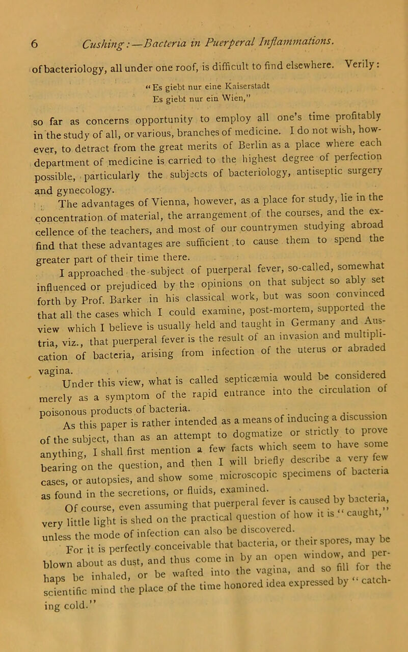 of bacteriology, all under one roof, is difficult to find elsewhere. Verily. « Es giebt nur eine Kaiserstadt Es giebt nur ein Wien,” SO far as concerns opportunity to employ all one’s time profitably in the study of all, or various, branches of medicine. I do not wish, how- ever, to detract from the great merits of Berlin as a place where each department of medicine is carried to the highest degree of perfection possible, particularly the subjects of bacteriology, antiseptic surgery and gynecology. . , The advantages of Vienna, however, as a place for study, lie m the concentration of material, the arrangement of the courses, and the ex- cellence of the teachers, and most of our countrymen studying abroad find that these advantages are sufficient. to cause them to spen t e greater part of their time there. I approached the subject of puerperal fever, so-called, somewhat influenced or prejudiced by the opinions on that subject so ably set forth by Prof. Barker in his classical work, but was soon convinced that all the cases which I could examine, post-mortem, supported the view which I believe is usually held and taught in Germany and Aus- tria, viz., that puerperal fever is the result of an invasion and multipli- cation of bacteria, arising from infection of the uterus or abraded Under this view, what is called septiceemia would be considered merely as a symptom of the rapid entrance into the circulation of poisonous products p ^ inducing a discussion of the subject than as an attempt to dogmatize or strictly to prove anything, I sLll first mention a few facts which seem to have som Telling on the question, and then I will briefly describe a very few cases, or autopsies, and show some microscopic specimens of bacteria as found in the secretions, or fluids, examined. _ bacteria Of course, even assuming that puerperal fever is cau > very little light is shed on the practical question of how it is g , unless the mode of infection can also be discovered. For it is perfectly conceivable that bacteria, or their spores, may be lor U IS perie y window, and per- hlnlbe °inhakd/or be wafted into the vagina, and so fill for the scientific mind the place of the time honored idea expressed y ‘ cate i- ing cold.”