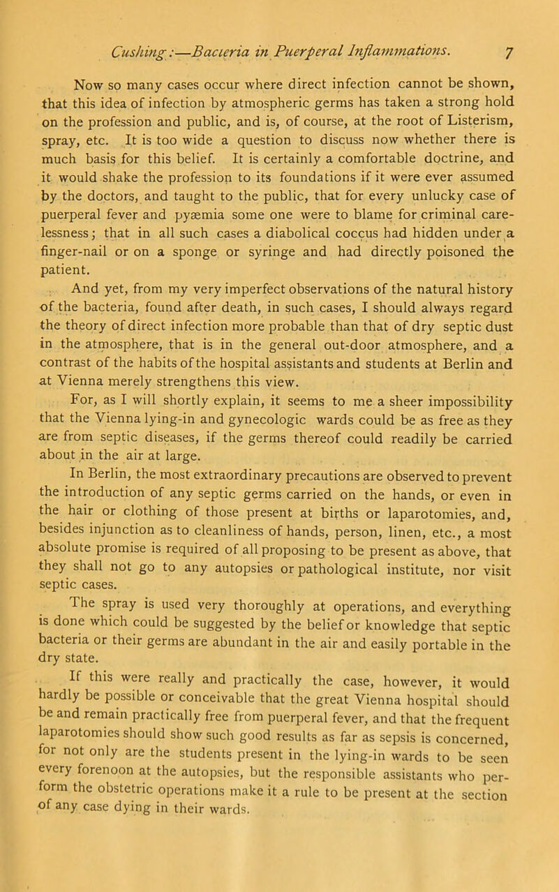 Now so many cases occur where direct infection cannot be shown, that this idea of infection by atmospheric germs has taken a strong hold on the profession and public, and is, of course, at the root of Listerism, spray, etc. It is too wide a question to discuss now whether there is much basis for this belief. It is certainly a comfortable doctrine, and it would shake the profession to its foundations if it were ever assumed by the doctors, and taught to the public, that for every unlucky case of puerperal fever and pyaemia some one were to blame for criminal care- lessness; that in all such cases a diabolical coccus had hidden under a finger-nail or on a sponge or syringe and had directly poisoned the patient. And yet, from my very imperfect observations of the natural history of the bacteria, found after death, in such cases, I should always regard the theory of direct infection more probable than that of dry septic dust in the atmosphere, that is in the general out-door atmosphere, and a contrast of the habits of the hospital assistants and students at Berlin and at Vienna merely strengthens this view. For, as I will shortly explain, it seems to me a sheer impossibility that the Vienna lying-in and gynecologic wards could be as free as they are from septic diseases, if the germs thereof could readily be carried about in the air at large. In Berlin, the most extraordinary precautions are observed to prevent the introduction of any septic germs carried on the hands, or even in the hair or clothing of those present at births or laparotomies, and, besides injunction as to cleanliness of hands, person, linen, etc., a most absolute promise is required of all proposing to be present as above, that they shall not go to any autopsies or pathological institute, nor visit septic cases. The spray is used very thoroughly at operations, and everything is done which could be suggested by the belief or knowledge that septic bacteria or their germs are abundant in the air and easily portable in the dry state. If this were really and practically the case, however, it would hardly be possible or conceivable that the great Vienna hospital should be and remain practically free from puerperal fever, and that the frequent laparotomies should show such good results as far as sepsis is concerned, for not only are the students present in the lying-in wards to be seen every forenoon at the autopsies, but the responsible assistants who per- form the obstetric operations make it a rule to be present at the section of any case dying in their wards.