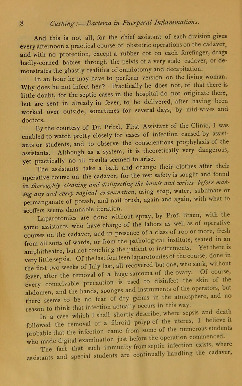And this is not all, for the chief assistant of each division gives every afternoon a practical course of obstetric operations on the cadaver, and with no protection, except a rubber cot on each forefinger, drags badly-corned babies through the pelvis of a very stale cadaver, or de- monstrates the ghastly realities of craniotomy and decapitation. In an hour he may have to perform version on the living woman. Why does he not infect her? Practically he does not, of that there is little doubt, for the septic cases in the hospital do not originate there, but are sent in already in fever, to be delivered, after having been worked over outside, sometimes for several days, by mid-wives and doctors. By the courtesy of Dr. Pritzl, First Assistant of the Clinic, I was enabled to watch pretty closely for cases of infection caused by assist- ants or students, and to observe the conscientious prophylaxis of the assistants. Although as a system, it is theoretically very dangerous, yet practically no ill results seemed to arise. The assistants take a bath and change their clothes after their operative course on the cadaver, for the rest safety is sought and found in thoroughly cleaning and disinfecting the hands and wrists before mak- ing any and every vaginal examination, using soap, water, sublimate or permanganate of potash, and nail brush, again and again, with what to scoffers seems damnable iteration. Laparotomies are done without spray, by Prof. Braun, with the same assistants who have charge of the labors as well as of operative courses on the cadaver, and in presence of a class of loo or more, fresh from all sorts of wards, or from the pathological institute, seated in an amphitheatre, but not touching the patient or instruments. Yet there is very little sepsis. Of the last fourteen laparotomies of the course, done in the first two weeks of July last, all recovered but one, who sank, wiihout fever, after the removal of a huge sarcoma of the ovary. Of course, every conceivable precaution is used to disinfect the skin of the abdomen, and the hands, sponges and instruments of the operators but there seems to be no fear of dry germs in the atmosphere, and no reason to think that infection actually occurs in this way. , , . In a case which I shall shortly describe, where sepsis and death followed the removal of a fibroid polyp of the uterus, I believe it probable that the infection came from some of the numerous students who made digital examination just before the operation commenced. The fact that such immunity from septic infection exists, where assistants and special students are continually handling the cadaver.