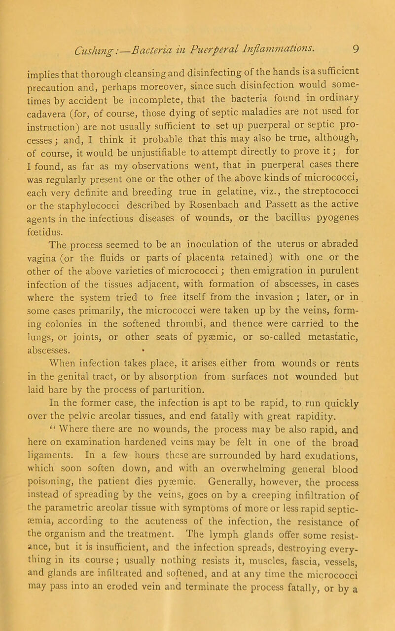 implies that thorough cleansing and disinfecting of the hands is a sufficient precaution and, perhaps moreover, since such disinfection would some- times by accident be incomplete, that the bacteria found in ordinary cadavera (for, of course, those dying of septic maladies are not used for instruction) are not usually sufficient to set up puerperal or septic pro- cesses ; and, I think it probable that this may also be true, although, of course, it would be unjustifiable to attempt directly to prove it \ for I found, as far as my observations went, that in puerperal cases there was regularly present one or the other of the above kinds of micrococci, each very definite and breeding true in gelatine, viz., the streptococci or the staphylococci described by Rosenbach and Passett as the active agents in the infectious diseases of wounds, or the bacillus pyogenes foetidus. The process seemed to be an inoculation of the uterus or abraded vagina (or the fluids or parts of placenta retained) with one or the other of the above varieties of micrococci; then emigration in purulent infection of the tissues adjacent, with formation of abscesses, in cases where the system tried to free itself from the invasion ; later, or in some cases primarily, the micrococci were taken up by the veins, form- ing colonies in the softened thrombi, and thence were carried to the lungs, or joints, or other seats of pysemic, or so-called metastatic, abscesses. When infection takes place, it arises either from wounds or rents in the genital tract, or by absorption from surfaces not wounded but laid bare by the process of parturition. In the former case, the infection is apt to be rapid, to run quickly over the pelvic areolar tissues, and end fatally with great rapidity. “ Where there are no wounds, the process may be also rapid, and here on examination hardened veins may be felt in one of the broad ligaments. In a few hours these are surrounded by hard exudations, which soon soften down, and with an overwhelming general blood poisoning, the patient dies pysemic. Generally, however, the process instead of spreading by the veins, goes on by a creeping infiltration of the parametric areolar tissue with symptoms of more or less rapid septic- temia, according to the acuteness of the infection, the resistance of the organism and the treatment. The lymph glands offer some resist- ance, but it is insufficient, and the infection spreads, destroying every- thing in its course; usually nothing resists it, muscles, fascia, vessels, and glands are infiltrated and softened, and at any time the micrococci may pass into an eroded vein and terminate the process fatally, or by a